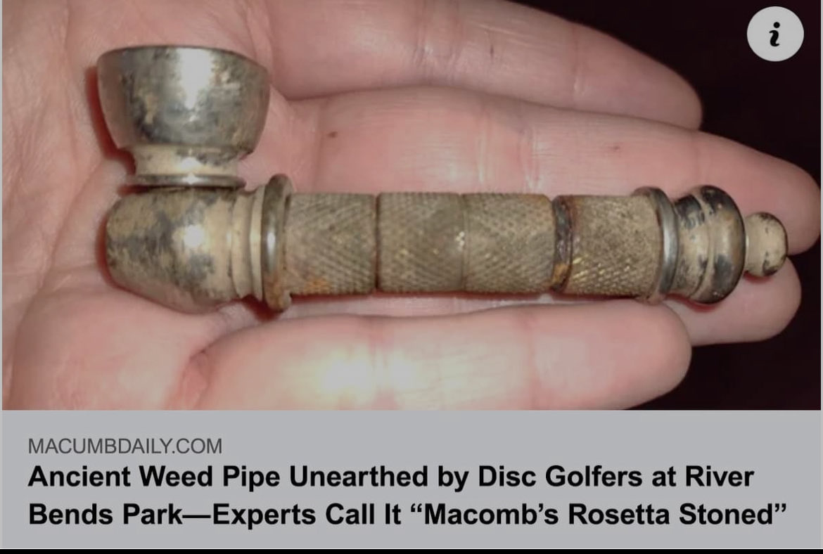 It’s Happening 🥳🥳🥳🥳
1990’s Disclosure. 🤣

SHELBY TOWNSHIP, MI - A group of local disc golfers made what experts are calling a "historic and culturally significant" discovery this week at River Bends Park after unearthing a heavily weathered metal weed pipe believed to date