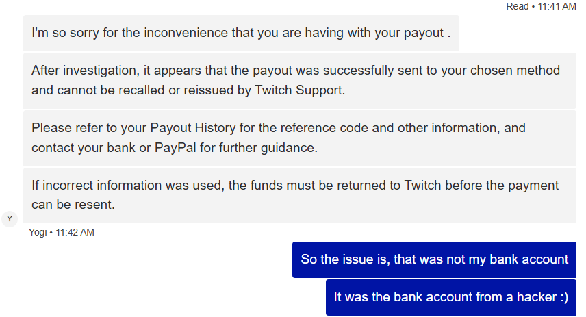 This same thing happened to me, my account was hacked and payout information was changed. 🥲

Twitch Support has also given me the same response! I am crowdfunding support in the meantime on Ko-Fi! 🩵🌷
ko-fi.com/knimbley