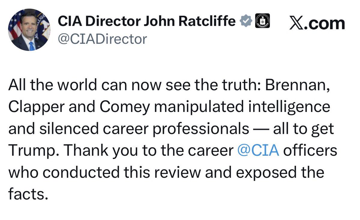 Real_RobN's tweet image. This is,

The Director of the Central Intelligence Agency, John Ratcliffe:

@CIADirector: All the world can now see the truth: Brennan, Clapper, and Comey manipulated intelligence and silenced career professionals — all to overthrow the United States government at the behest of