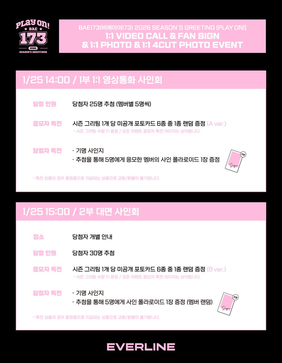 EVERLINESHOP's tweet photo. [📢] #BAE173 #비에이이173
2026 SEASON’S GREETING [PLAY ON!]
대면 / 1:1 영상통화 / 1:1 포토 / 1:1 네컷포토 이벤트 공지

* 해당 이벤트에 멤버 '한결'님이 불참하게 되었습니다.
팬 여러분의 양해 부탁드리며, 포토카드 특전의 경우 6종으로 증정될 예정인 점 참고하시어 이벤트 참여 부탁드립니다.

📌 1월 21일(수) 18:00(KST) ~ 1월 22일(목) 23:59(KST)

✨ 응모자 전원 특전 미공개 포토카드
✨ 대면, 1:1 영통 당첨자 추첨 특전 사인 폴라로이드
✨ 1:1 포토 당첨자 전원 특전 응모한 멤버와 1:1로 촬영한 사인 폴라로이드
✨ 1:1 네컷포토 당첨자 전원 특전 응모한 멤버와 1:1로 촬영한 사인 네컷포토

🔗 14:00 1부 1:1 영통 : https://t.co/kWACFqgygh
🔗 15:00 2부 대면 : https://t.co/dR9xPbFfIM
🔗 3부 1:1 포토 : https://t.co/hky1xmLs6h
🔗 17:30 4부 1:1 영통 : https://t.co/9lSVSbabo0
🔗 18:30 5부 대면 : https://t.co/ay7qZ5OH3F
🔗 20:00 6부 1:1 네컷포토 : https://t.co/JgjgocxEav

#EVERLINE #에버라인