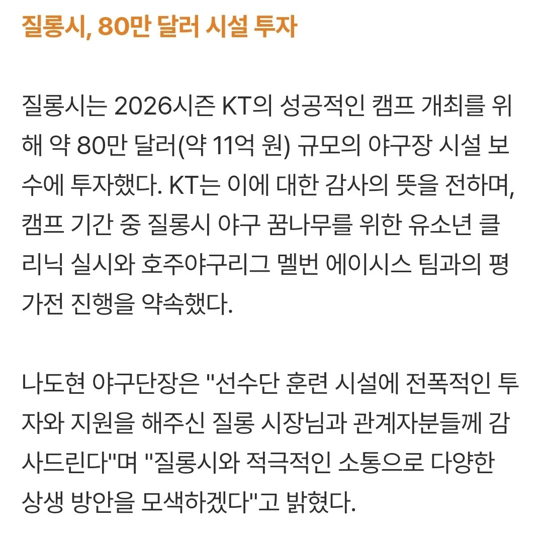 KT, 호주 질롱시와 '상생 협약'...80만 달러 시설 투자 감사 ＂야구 저변 확대 함께하자＂ (출처 : 네이버 스포츠) naver.me/FaO6RdrI

질롱시는 2026시즌 KT의 성공적인 캠프 개최를 위해 약 80만 달러(약 11억 원) 규모의 야구장 시설 보수에 투자했다. 

WoW