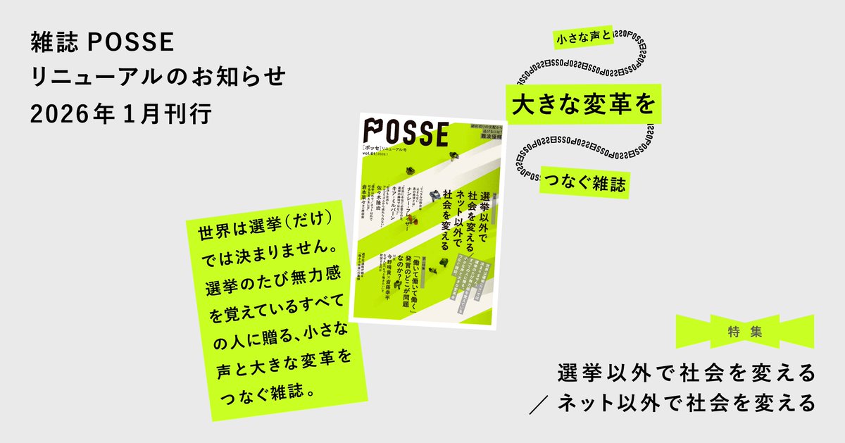 【選挙のたびに一喜一憂することに疲れた方へ】

●「選挙以外で社会を変える」特集●
選挙の熱狂が去ったあとは、変わらない現実が待っているだけ……。

選挙以外で、どう社会を動かせるのか、真剣に考えた特集です。
「小さな声と大きな変革をつなぐ雑誌」POSSEは1月末発売予定！