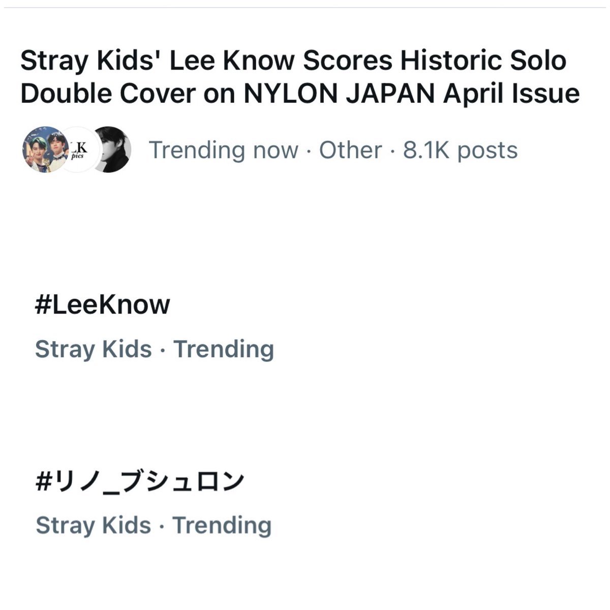 X/Twitter Trending

LeeKnow’s first solo japanese magazine cover with Nylon Japan is a trending topic with +8.1K posts!

"#LeeKnow" &amp; "#リノ_ブシュロン" is also trending right now 

Keep dropping the tags!

LEEKNOW X NYLON JAPAN
#LEEKNOWxBOUCHERON
#リノ_ブシュロン