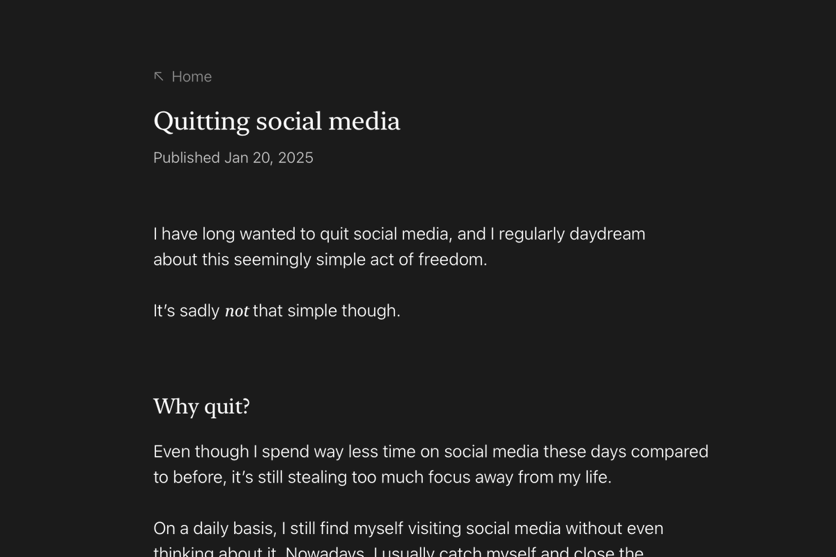 I added a new project to my website called Quitting social media, where I share notes on my work-in-progress path to freedom from social media.

It's somewhat ironic to post about this here, but I talk more about that in the project.