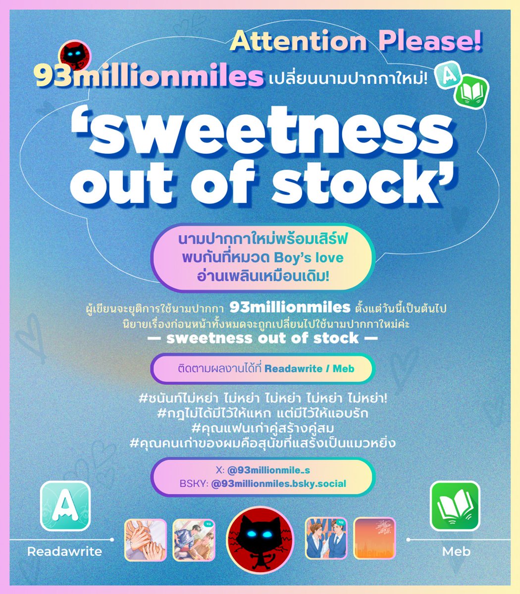 ฝากรีค่ะ 🙏🌼🤏

‘เปลี่ยนนามปากกาแล้วนะคะ’

สวัสดีค่ะ มีเรื่องมาแจ้งให้ทราบว่า ตั้งแต่วันนี้ ผู้เขียนจะยุติการใช้นามปากกา ‘93millionmiles’ และเปลี่ยนไปใช้นามปากกา ‘sweetness out of stock’ แทน นิยายเรื่องก่อนหน้าจะถูกเปลี่ยนไปใช้นามปากกาใหม่เช่นกัน สาเหตุที่เปลี่ยนเพราะ