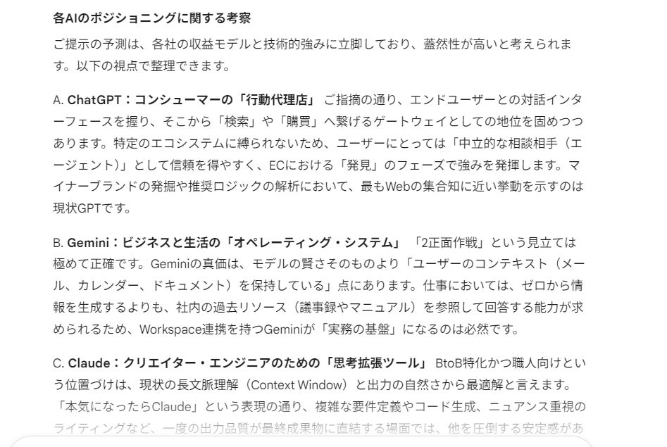 CommerceDesign's tweet photo. ■ チャットAIの使い分けについて考えた

あちこちでAIに情報を書き散らかして情報が散らばって困るので、この路線で行こうかなと試し中。やめるかもしれない。

まず、今後こんな感じで進歩していくのではという妄想を書きます。詳しい人ご指摘ください。

ChatGPT : 
広告掲載も始まるし、エンドユーザ取り込んでパーソナルエージェント寄りに。炎上気味に様々な話題をバラまきつつ、話しやすい相方を目指す。なので買い物はGPT経由が多いはず。

Gemini : 
Workspace連携でビジネスユーザ広範にリーチしつつ、AndroidとiPhoneに搭載されたらエンドユーザも狙っていける２正面作戦。ECでの規格も作ったし、ECも広告でも頃合見てGPTを後ろからブチ抜く所存（怖

Claude : 
エンジニア、ライター、コアビジネスユーザなど職人がスイスアーミーナイフ的に使う方面で進歩してBtoB方面で手堅く儲ける。某CM的に言うと「本気になったらClaude」

---
なので、個人的には以下のように使い分けを試し中。ChatGPTは仕事でも全然使えるんだけど、自分は全部契約してて混乱するから、あえてこういう風に分けてる（テスト中）、的な感じ。

・プライベートはGPT
・仕事全般はGemini
・何か文章書いたり開発したりするときはClaude
・議論させたいときは混ぜる

AIがマイナーブランドの商品を紹介するときのパターンを見つけたり考えたりしてますが、そういうのはまずGPTかなーと思います。GeminiはiPhone/android搭載でどこまでエンドユーザ向けが伸びるかだなー

---
上記を当事者に聞いたところ
・GPT「Workspaceは万能ではないッ」
・Gemini「実際そうなりそうですねｗ」
・Claude「自分をホメるのは控えます」← 謙虚か
