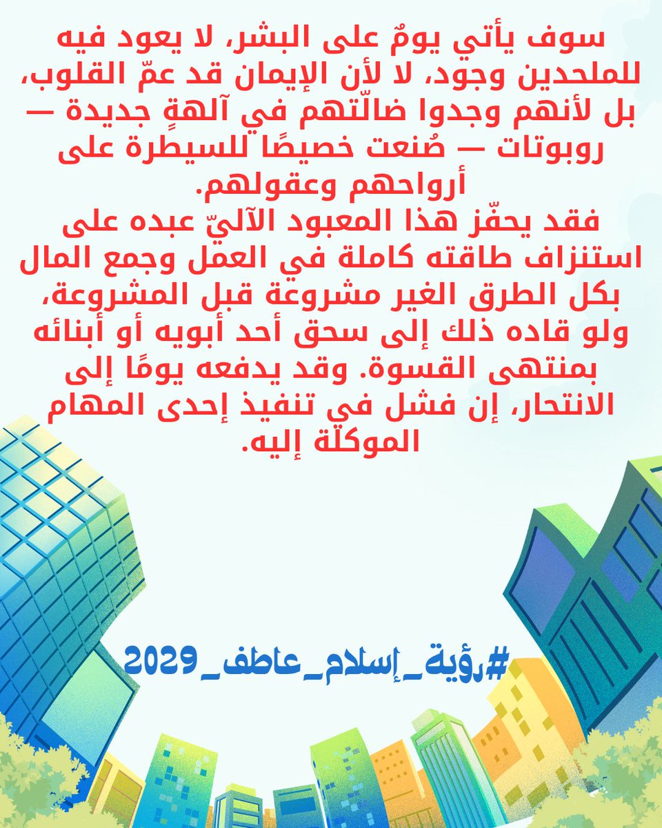 سوف يأتي يومٌ على البشر، لا يعود فيه للملحدين وجود، لا لأن الإيمان قد عمّ القلوب، بل لأنهم وجدوا ضالّتهم في آلهةٍ جديدة — روبوتات — صُنعت خصيصًا للسيطرة على أرواحهم وعقولهم.
#رؤية_إسلام_عاطف_2029