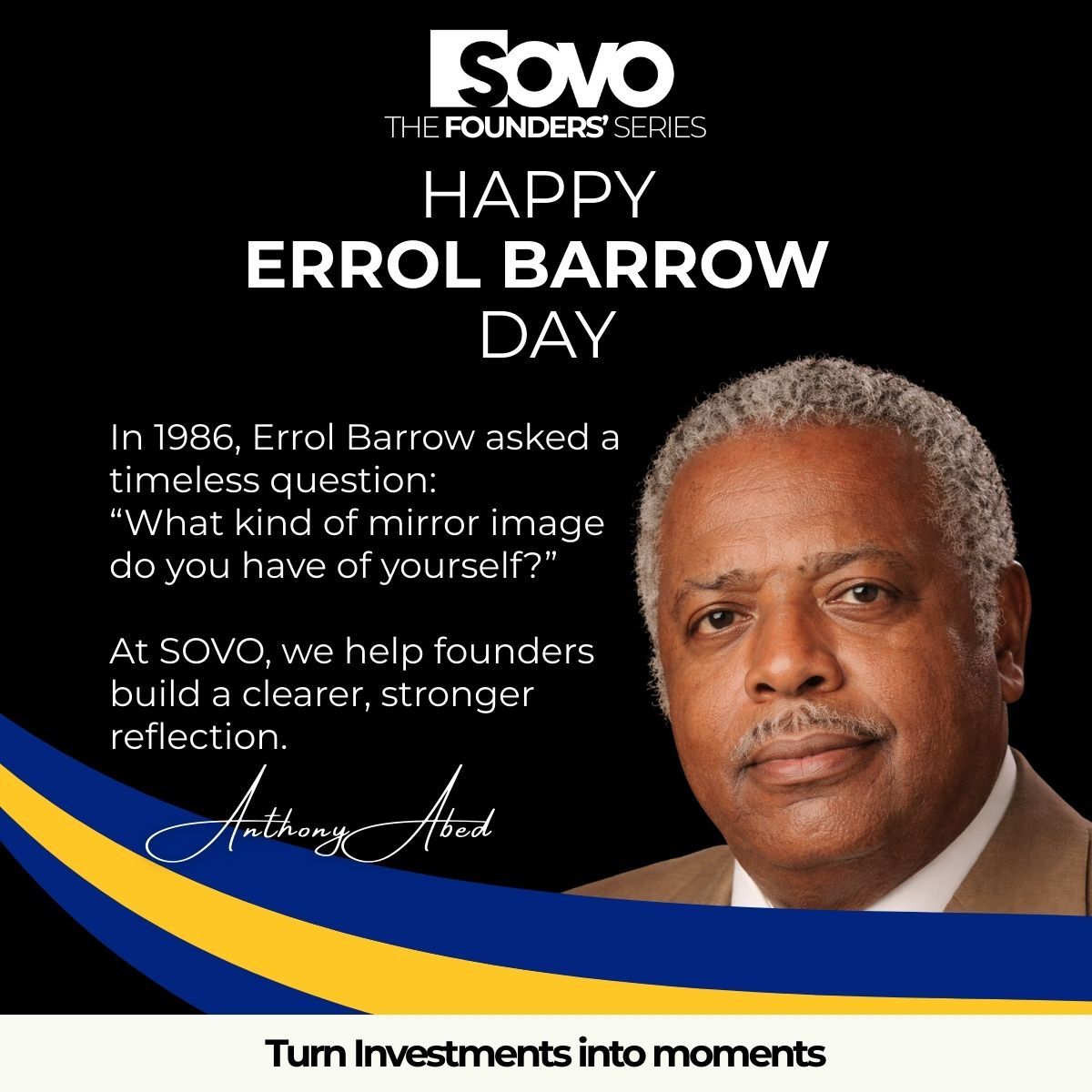 “What kind of mirror image do you have of yourself?” — Errol Barrow, 1986

At SOVO, we help founders build reflections that last.

More in The Founders’ Series.

Coming Soon

Anthony Abed  
CEO, SOVO Ventures  

#SOVO #ErrolBarrow #Founders #TurnInvestmentsIntoMoments