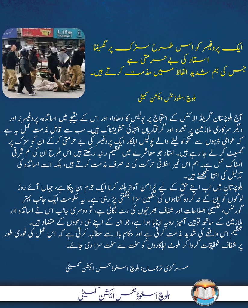 ایک پروفیسر کو اس طرح سڑک پر گھسیٹنا استاد کی بے حرمتی ہے، جس کی ہم شدید الفاظ میں مذمت کرتے ہیں۔

بلوچ اسٹوڈنٹس ایکشن کمیٹی

آج بلوچستان گرینڈ الائنس کے احتجاج پر پولیس کا دھاوا، اور اس کے نتیجے میں اساتذہ، پروفیسرز اور دیگر سرکاری ملازمین پر تشدد اور گرفتاریاں انتہائی تشویشناک