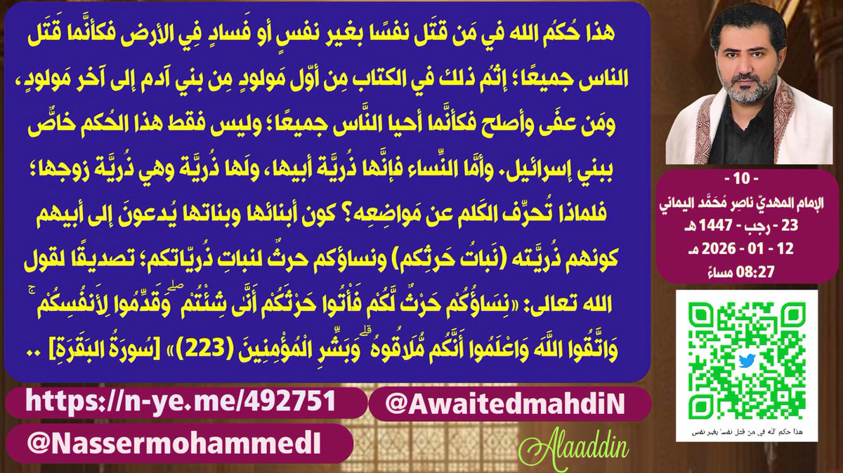 awaitedmahdiN's tweet photo. هذا حُكمُ الله في مَن قتَل نفسًا بغير نفسٍ أو فَسادٍ فِي الأرض فكأنَّما قَتَل الناس جميعًا؛ إثمُ ذلك في الكتاب مِن أوّل مَولود�� مِن بني آدم إلى آخر مَولودٍ، ومَن عفَى وأصلح فكأنَّما أحيا النَّاس جميعًا؛ وليس فقط هذا الحُكم خاصٌّ ببني إسرائيل. وأمَّا النِّساء فإنَّها ذُريَّة أبيها، ولَها ذُريَّة وهي ذُريَّة زوجها؛ فلماذا تُحرِّف الكَلم عن مَواضِعِه؟ كون أبنائها وبناتها يُدعونَ إلى أبيهم كونهم ذُريَّته (نَباتُ حَرثِكم) ونساؤكم حرثٌ لنباتِ ذُريّاتكم؛ تصديقًا لقول الله تعالى: {نِسَاؤُكُمْ حَرْثٌ لَّكُمْ فَأْتُوا حَرْثَكُمْ أَنَّىٰ شِئْتُمْ ۖ وَقَدِّمُوا لِأَنفُسِكُمْ ۚ وَاتَّقُوا اللَّهَ وَاعْلَمُوا أَنَّكُم مُّلَاقُوهُ ۗ وَبَشِّرِ الْمُؤْمِنِينَ ﴿٢٢٣﴾} [سُورَةُ البَقَرَةِ] ..
- 10 -
الإمام المهديّ ناصِر مُحَمَّد اليماني
23 - رجب - 1447 هـ
12 - 01 - 2026 مـ
08:27 مساءً
(بِحسَب التَّقويم الرّسميّ لأمّ القُرَى)
[لمتابعة رابط المشاركة الأصلية للبيان]
https://t.co/wLqJisOdv1
______________
رابط البيان من موسوعة البيانات بموقعنا الرسمي بخط واضح ومنسق ورابط البيان من قناتنا الرسمية على اليوتيوب على الروابط التالية:
https://t.co/xnqCjdMiGW

https://t.co/DJd9xlasUk

https://t.co/IyKK3HvT0o

هذا حُكمُ الله في مَن قتَل نفسًا بغير نفسٍ أو فَسادٍ فِي الأرض فكأنَّما قَتَل الناس جميعًا؛ إثمُ ذلك في الكتاب مِن أوّل مَولودٍ مِن بني آدم إلى آخر مَولودٍ، ومَن عفَى وأصلح فكأنَّما أحيا النَّاس جميعًا؛ وليس فقط هذا الحُكم خاصٌّ ببني إسرائيل. وأمَّا النِّساء فإنَّها ذُريَّة أبيها، ولَها ذُريَّة وهي ذُريَّة زوجها؛ فلماذا تُحرِّف الكَلم عن مَواضِعِه؟ كون أبنائها وبناتها يُدعونَ إلى أبيهم كونهم ذُريَّته (نَباتُ حَرثِكم) ونساؤكم حرثٌ لنباتِ ذُريّاتكم؛ تصديقًا لقول الله تعالى: {نِسَاؤُكُمْ حَرْثٌ لَّكُمْ فَأْتُوا حَرْثَكُمْ أَنَّىٰ شِئْتُمْ ۖ وَقَدِّمُوا لِأَنفُسِكُمْ ۚ وَاتَّقُوا اللَّهَ وَاعْلَمُوا أَنَّكُم مُّلَاقُوهُ ۗ وَبَشِّرِ الْمُؤْمِنِينَ ﴿٢٢٣﴾} [سُورَةُ البَقَرَةِ] ..

وقال الله تعالى: {مِنْ أَجْلِ ذَٰلِكَ كَتَبْنَا عَلَىٰ بَنِي إِسْرَائِيلَ أَنَّهُ مَن قَتَلَ نَفْسًا بِغَيْرِ نَفْسٍ أَوْ فَسَادٍ فِي الْأَرْضِ فَكَأَنَّمَا قَتَلَ النَّاسَ جَمِيعًا وَمَنْ أَحْيَاهَا فَكَأَنَّمَا أَحْيَا النَّاسَ جَمِيعًا ۚ وَلَقَدْ جَاءَتْهُمْ رُسُلُنَا بِالْبَيِّنَاتِ ثُمَّ إِنَّ كَثِيرًا مِّنْهُم بَعْدَ ذَٰلِكَ فِي الْأَرْضِ لَمُسْرِفُونَ ﴿٣٢﴾ إِنَّمَا جَزَاءُ الَّذِينَ يُحَارِبُونَ اللَّهَ وَرَسُولَهُ وَيَسْعَوْنَ فِي الْأَرْضِ فَسَادًا أَن يُقَتَّلُوا أَوْ يُصَلَّبُوا أَوْ تُقَطَّعَ أَيْدِيهِمْ وَأَرْجُلُهُم مِّنْ خِلَافٍ أَوْ يُنفَوْا مِنَ الْأَرْضِ ۚ ذَٰلِكَ لَهُمْ خِزْيٌ فِي الدُّنْيَا ۖ وَلَهُمْ فِي الْآخِرَةِ عَذَابٌ عَظِيمٌ ﴿٣٣﴾ إِلَّا الَّذِينَ تَابُوا مِن قَبْلِ أَن تَقْدِرُوا عَلَيْهِمْ ۖ فَاعْلَمُوا أَنَّ اللَّهَ غَفُورٌ رَّحِيمٌ ﴿٣٤﴾} صدق الله العظيم [سورة المائدة].

وأما الأنسابُ فهي إلى الآباءِ في كُلِّ زمانٍ ومكانٍ وفي كل دِينٍ ومُعتَقَدٍ؛ ولا اختِلافَ بين البشر، ويُوافِقهم الدِّين على ذلك ويُحرِّمُ عليهم أن يَنسِبُوا بعضَهم بعضًا إلى غير آبائهم الذين مِن أصلابهم للحفاظ على عدم اختلاط الأنساب تصديقًا لقول الله تعالى: {ادْعُوهُمْ لِآبَائِهِمْ هُوَ أَقْسَطُ عِندَ اللَّهِ ۚ فَإِن لَّمْ تَعْلَمُوا آبَاءَهُمْ فَإِخْوَانُكُمْ فِي الدِّينِ وَمَوَالِيكُمْ ۚ وَلَيْسَ عَلَيْكُمْ جُنَاحٌ فِيمَا أَخْطَأْتُم بِهِ وَلَٰكِن مَّا تَعَمَّدَتْ قُلُوبُكُمْ ۚ وَكَانَ اللَّهُ غَفُورًا رَّحِيمًا ﴿٥﴾} صدق الله العظيم [سورة الأحزاب].

{ادْعُوهُمْ لِآبَائِهِمْ هُوَ أَقْسَطُ عِندَ اللَّهِ} صدق الله العظيم.

وكيف تقيسُ الأنسابَ بنَسَبِ مريم ابنة عمران وأنت تعلم أنه لم يَمسَسها بشرٌ وأن عيسى ذريّتها بقُدرَةٍ خا��قةٍ؟! تصديقًا لقول الله تعالى: {فَأَتَتْ بِهِ قَوْمَهَا تَحْمِلُهُ ۖ قَالُوا يَا مَرْيَمُ لَقَدْ جِئْتِ شَيْئًا فَرِيًّا ﴿٢٧﴾ يَا أُخْتَ هَارُونَ مَا كَانَ أَبُوكِ امْرَأَ سَوْءٍ وَمَا كَانَتْ أُمُّكِ بَغِيًّا ﴿٢٨﴾ فَأَشَارَتْ إِلَيْهِ ۖ قَالُوا كَيْفَ نُكَلِّمُ مَن كَانَ فِي الْمَهْدِ صَبِيًّا ﴿٢٩﴾ قَالَ إِنِّي عَبْدُ اللَّهِ آتَانِيَ الْكِتَابَ وَجَعَلَنِي نَبِيًّا ﴿٣٠﴾ وَجَعَلَنِي مُبَارَكًا أَيْنَ مَا كُنتُ وَأَوْصَانِي بِالصَّلَاةِ وَالزَّكَاةِ مَا دُمْتُ حَيًّا ﴿٣١﴾ وَبَرًّا بِوَالِدَتِي وَلَمْ يَجْعَلْنِي جَبَّارًا شَقِيًّا ﴿٣٢﴾ ��َالسَّلَامُ عَلَيَّ يَوْمَ وُلِدتُّ وَيَوْمَ أَمُوتُ وَيَوْمَ أُبْعَثُ حَيًّا ﴿٣٣﴾ ذَٰلِكَ عِيسَى ابْنُ مَرْيَمَ ۚ قَوْلَ الْحَقِّ الَّذِي فِيهِ يَمْتَرُونَ ﴿٣٤﴾ مَا كَانَ لِلَّهِ أَن يَتَّخِذَ مِن وَلَدٍ ۖ سُبْحَانَهُ ۚ إِذَا قَضَىٰ أَمْرًا فَإِنَّمَا يَقُولُ لَهُ كُن فَيَكُونُ ﴿٣٥﴾} صدق الله العظيم [سورة مريم]

ولذلك (الإمام الحسين بن علي بن أبي طالب) ول��نه حفيد محمدٍ رسول الله وليس مِن ذُريتِه تصديقًا لقول الله تعالى: {مَّا كَانَ مُحَمَّدٌ أَبَا أَحَدٍ مِّن رِّجَالِكُمْ وَلَٰكِن رَّسُولَ اللَّهِ وَخَاتَمَ النَّبِيِّينَ ۗ وَكَانَ اللَّهُ بِكُلِّ شَيْءٍ عَلِيمًا ﴿٤٠﴾} صدق الله العظيم [سورة الأحزاب].
 
ولذلك قال الله تعالى: {وَاللَّهُ جَعَلَ لَكُم مِّنْ أَنفُسِكُمْ أَزْوَاجًا وَجَعَلَ لَكُم مِّنْ أَزْوَاجِكُم بَنِينَ وَحَفَدَةً وَرَزَقَكُم مِّنَ الطَّيِّبَاتِ ۚ أَفَبِالْبَاطِلِ يُؤْمِنُونَ وَبِنِعْمَتِ اللَّهِ هُمْ يَكْفُرُونَ ﴿٧٢﴾} صدق الله العظيم [سورة النحل].

فأمَّا البَنين فَهُم: النَّسَب (اُدعُوهم لآبائهم)، وأما الحفَدَة فَهُم: أبناء البنت التي تحمل ذريّة الصّهر؛ تصديقًا لقول الله تعالى:  {وَهُوَ الَّذِي خَلَقَ مِنَ الْمَاءِ بَشَرًا فَجَعَلَهُ نَسَبًا وَصِهْرًا ۗ وَكَانَ رَبُّكَ قَدِيرًا ﴿٥٤﴾}  صدق الله العظيم [سورة الفرقان].

وأقيمت الحُجّة بكل المقايِيس وتمّ إزهاق تحريفِ كلام الله عن مواضِعه المقصودة وتم نسفُ لبسِ الحقّ بالباطل نسفًا.

ويَتِمُّ إغلاقُ الموضوع.

وسلامٌ على المُرسَلين، والحمدُ لله ربِّ العالَمين ..

خليفةُ الله على العالَمين
الإمام المهديّ ناصِر محمد اليمانيّ.
_____________