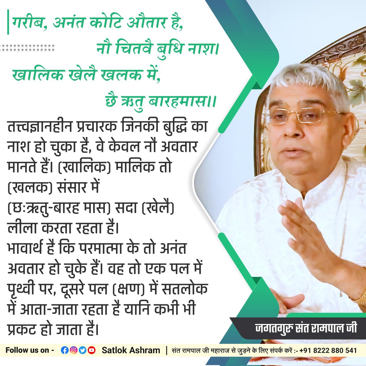 #GodMorningThursday
🌺 🌺
अनंत कोटि औतार है, नौ चितवै बुधि नाश!
खालिक खेलै खलक में, छै ऋतु बारहमास!

परमात्मा के तो अनंत अवतार हो चुके हैं। वह तो एक पल में पृथ्वी पर, दूसरे पल (क्षण) में सतलोक में आता-जाता रहता है यानि कभी भी प्रकट हो जाता है।