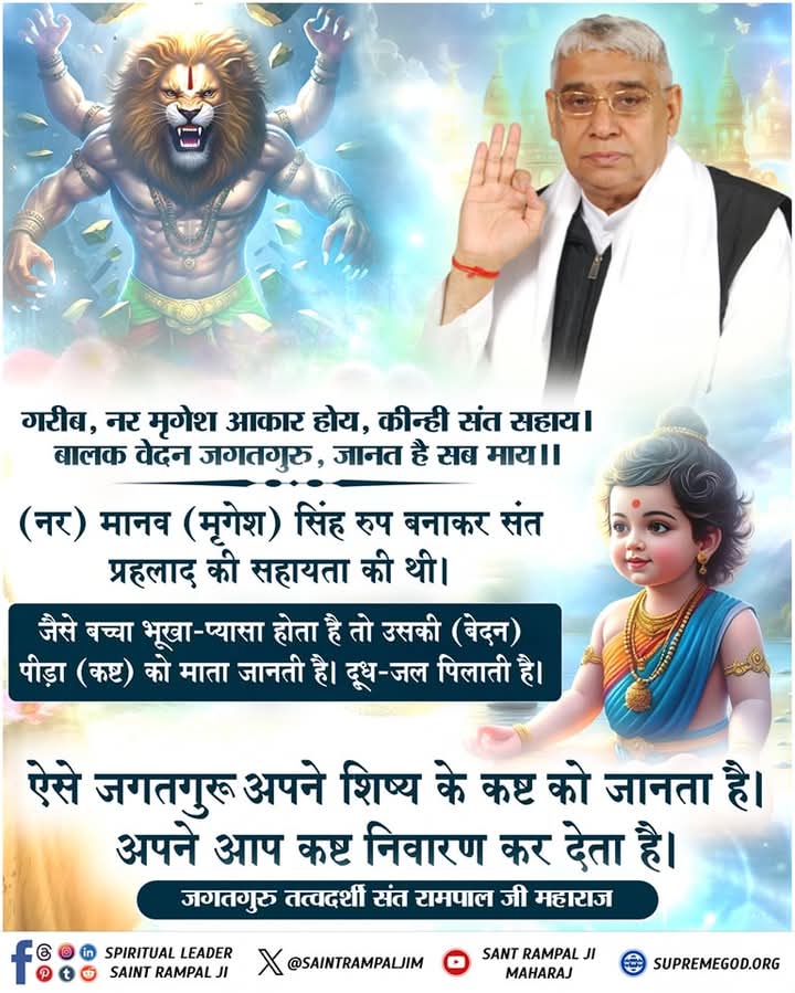 #GodMorningThursday
🌺 🌺
नर मृगेश आकार होय, कीन्ही संत सहाय!
बालक वेदन जगतगुरु, जानत है सब माय!!

नर) मानव (मृगेश) सिंह रूप बनाकर संत प्रहलाद की सहायता की थी। जैसे बच्चा भूखा-प्यासा होता है तो उसकी (बेदन) पीड़ा (कष्ट) को माता जानती है। दूध-जल पिलाती है।