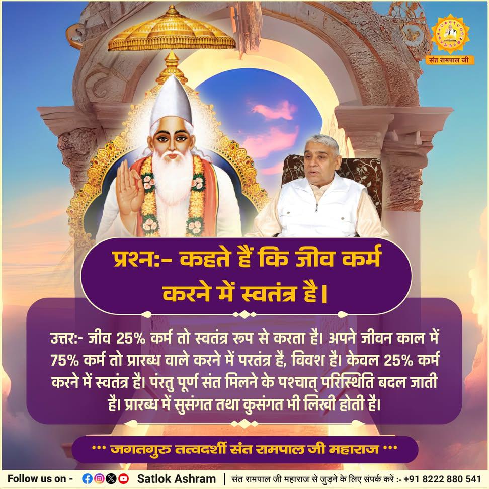 #GodMorningThursday 
प्रश्न:- कहते हैं कि जीव कर्म करने में स्वतंत्र है।
उत्तर:- जीव 25% कर्म तो स्वतंत्र रूप से करता है। अपने जीवन काल में 75% कर्म तो प्रारब्ध वाले करने में परतंत्र है, विवश है। केवल 25% कर्म करने में स्वतंत्र है।
#SantRampalJiQuotes 
#ThursdayMotivation