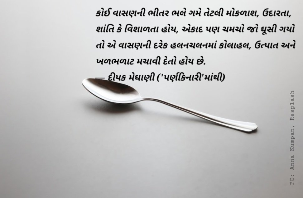 કોઈ વાસણની ભીતર ભલે ગમે તેટલી મોકળાશ, ઉદારતા, શાંતિ કે વિશાળતા હોય, એકાદ પણ ચમચો જો ઘૂસી ગયો તો એ વાસણની દરેક હલનચલનમાં કોલાહલ, ઉત્પાત અને ખળભળાટ મચાવી દેતો હોય છે. 
— દીપક મેઘાણી ('પર્ણકિનારી'માંથી)
