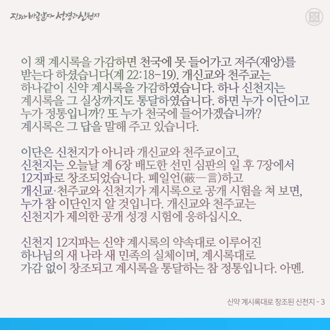 신약 계시록대로 창조된 신천지

‘신천지’라는 명칭은 계 7장과 14장과 21장에서 유래된 것이고, 증거장막 성전은 계 12장에서 이기고 나온 자들이 계 15장에서 모여 자기들이 보고 들은 것(배도와 멸망의 일)을 증거하는 장막이기에 붙인 명칭입니다. 이는 성경에서 확인해 보면 알 것입니다.