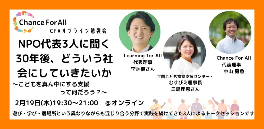 【開催告知】
CFAオンライン勉強会『NPO代表三人に聞く、30年後、どういう社会にしていきたいか』

遊び・学び・居場所の現場から、
「こどもの未来を見据えた支援」を語ります。
こどもを真ん中にする支援を、いま一度考える時間です。ぜひご参加ください!

お申込はコチラ!
chance-for-all.org/news/1778/