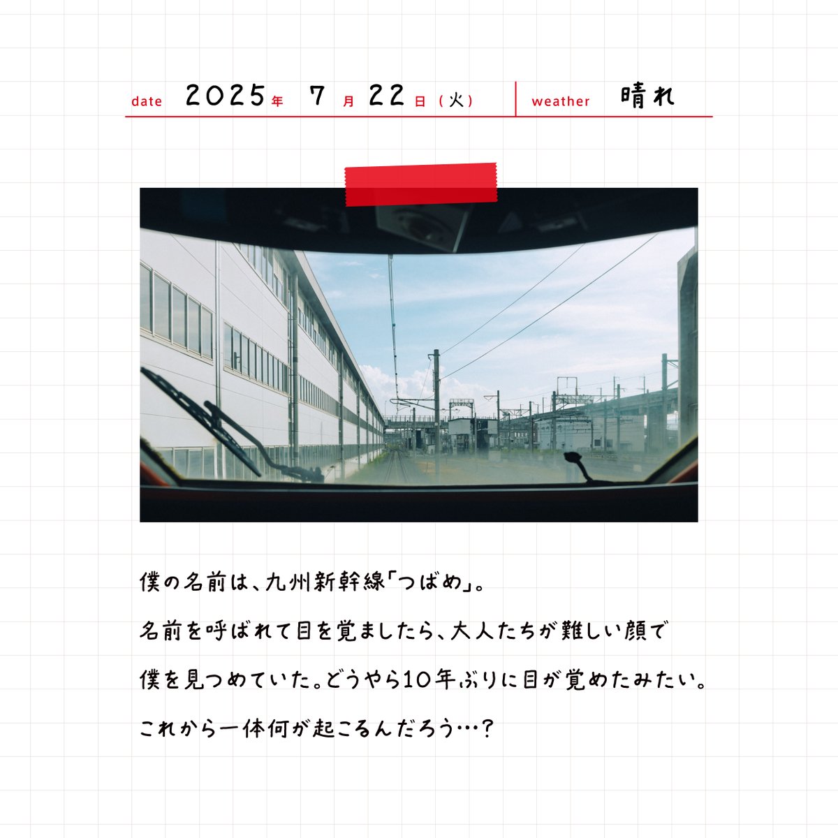 jrkyushu_pr's tweet image. 『つばめの日記』
2025年7月22日（火）　晴れ
僕の名前は、九州新幹線「つばめ」。
名前を呼ばれて目を覚ましたら、大人たちが難しい顔で僕を見つめていた。どうやら10年ぶりに目が覚めたみたい。
これから一体何が起こるんだろう…？

#JR九州 #九州新幹線全線開業15周年プロジェクト #つばめの大冒険