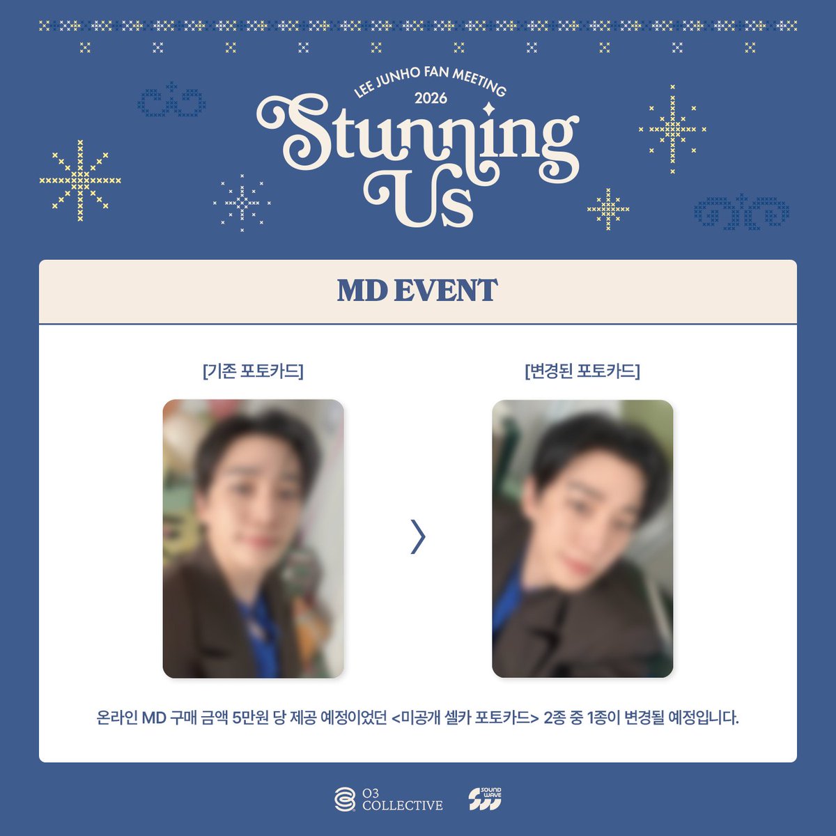 2026 LEE JUNHO FAN MEETING <STUNNING US>
OFFICIAL MD ONLINE SALES MD EVENT 관련하여 안내드립니다. 

MD 구매 금액 5만원 당 제공 예정이었던 <미공개 셀카 포토카드> 2종 중 1종이 변경될 예정입니다. 

구매자 분들의 너른 양해 부탁드립니다. 
 
감사합니다.