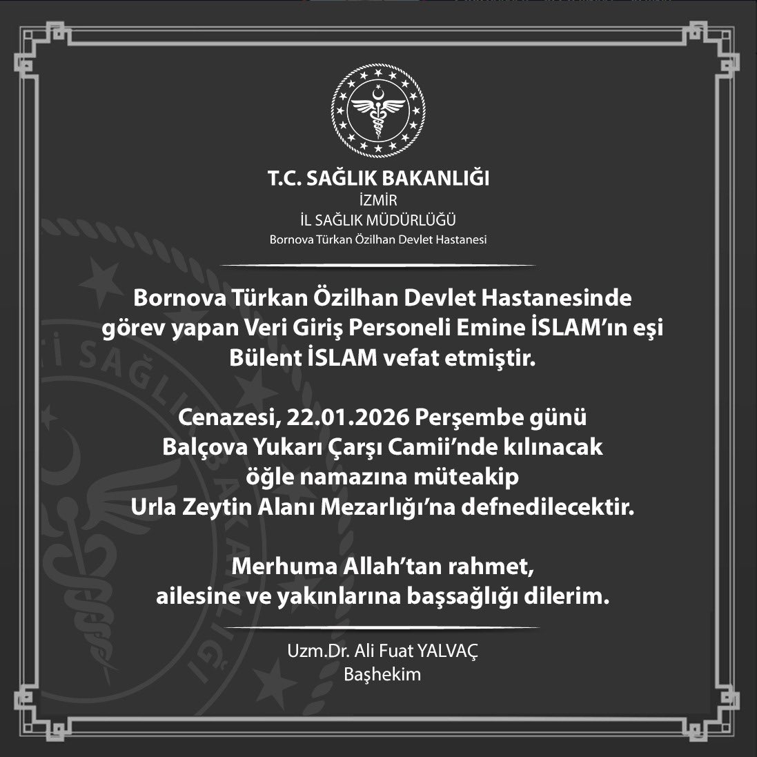 Bornova Türkan Özilhan Devlet Hastanesinde görev yapan Veri Giriş Personeli Emine İSLAM’ın eşi Bülent İSLAM vefat etmiştir.
Merhuma Allah’tan rahmet, ailesine ve yakınlarına başsağlığı dilerim.

Uzm.Dr. Ali Fuat YALVAÇ
Başhekim