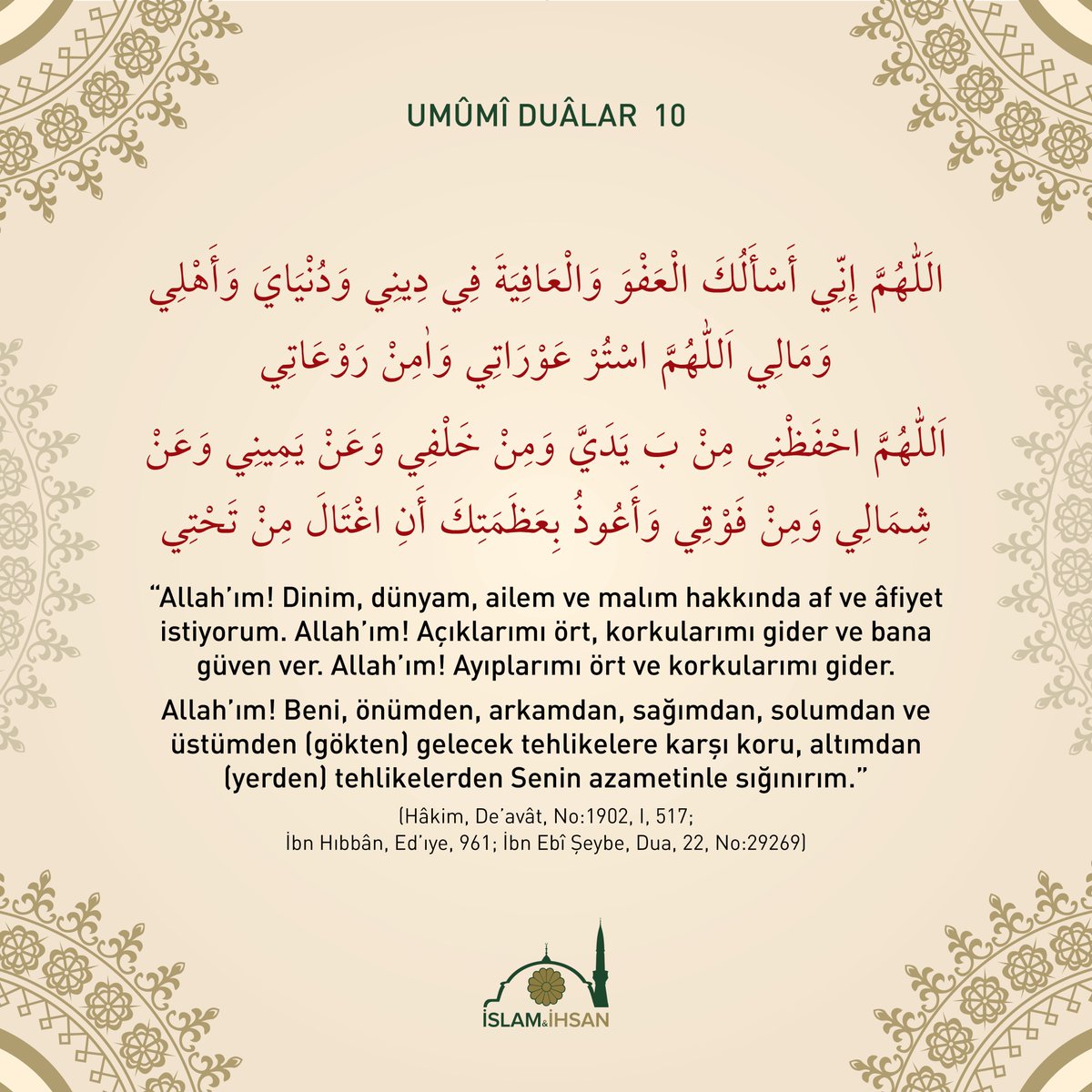 "Allah’ım!  Dinim, dünyam, ailem ve malım hakkında af ve âfiyet istiyorum.  Allah’ım! Açıklarımı ört, korkularımı gider ve bana güven ver…" (Hâkim,  "De’avât", No:1902 ; İbn Hıbbân, "Ed’ıye", 961; İbn Ebî Şeybe, Dua, 22,  No:29269)