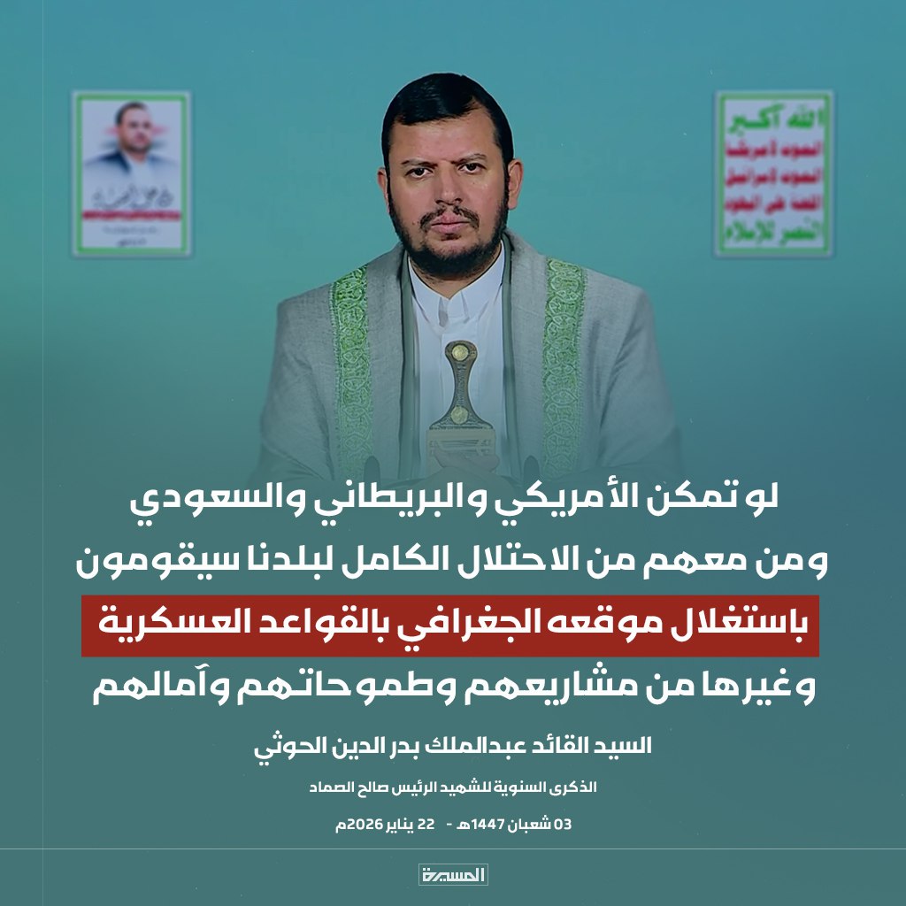 لو تمكن الأمريكي والبريطاني والسعودي ومن معهم من الاحتلال الكامل لبلدنا سيقومون باستغلال موقعه الجغرافي بالقواعد العسكرية وغيرها من مشاريعهم وطموحاتهم وآمالهم 

السيد القائد عبدالملك بدرالدين الحوثي