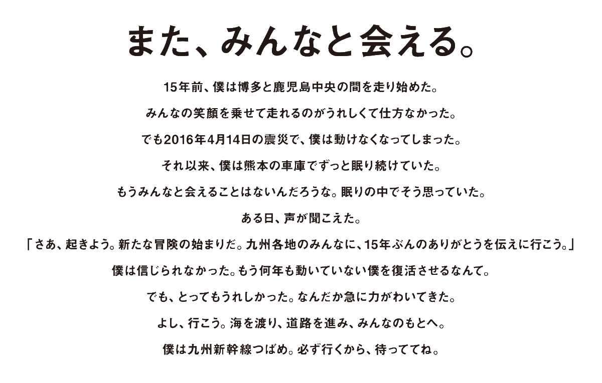JRkyushuNews's tweet photo. 九州新幹線全線開業15周年プロジェクト
「つばめの大冒険」
https://t.co/04ar4cnCJ4

＼また、みんなと会える。／ 
【つばめの大冒険】15周年プロジェクトが始動します！🚅

2016年の熊本地震で被災し、眠り続けていた九州新幹線800系「つばめ」。

全線開業15周年を機に、修繕を経て10年ぶりに再び動き出します！

熊本から博多へ、海を渡り、陸を進む「感謝の旅」へ出発。最終目的地となる博多駅前広場では、特別なイベントも開催予定です。

📅 主なスケジュール
・3/12(木) 復活お披露目（熊本） 
・3/29(日) 熊本新港から出航 
・4/10(金)〜19(日) 博多駅前広場にて展示

「ありがとう」の想いを乗せた、つばめの新しい冒険。 10年ぶりに動き出す姿を、ぜひ応援してください！

▼プロジェクト特設サイト https://t.co/0HDw1KOqTr

#JR九州 #九州新幹線 #つばめの大冒険 #15周年 #熊本 #博多