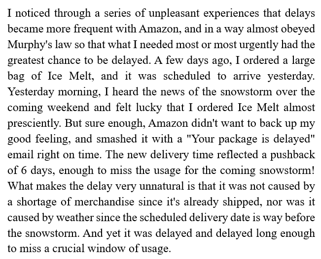 I noticed through a series of unpleasant experiences that delays became more frequent with Amazon, and in a way almost obeyed Murphy's law so that what I needed most or most urgently had the greatest chance to be delayed......