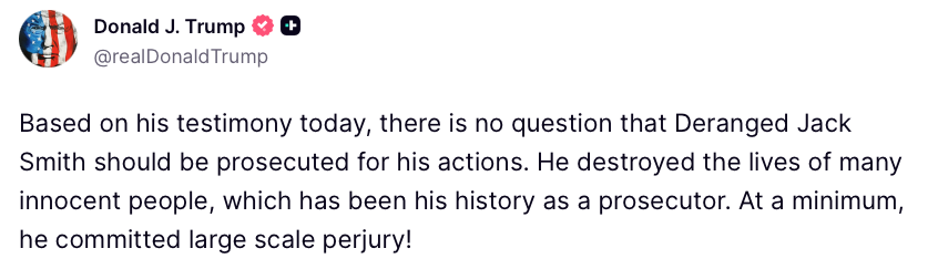 WhiteHouse's tweet image. "Based on his testimony today, there is no question that Deranged Jack Smith should be prosecuted for his actions. He destroyed the lives of many innocent people, which has been his history as a prosecutor..." - President Donald J. Trump 🇺🇸