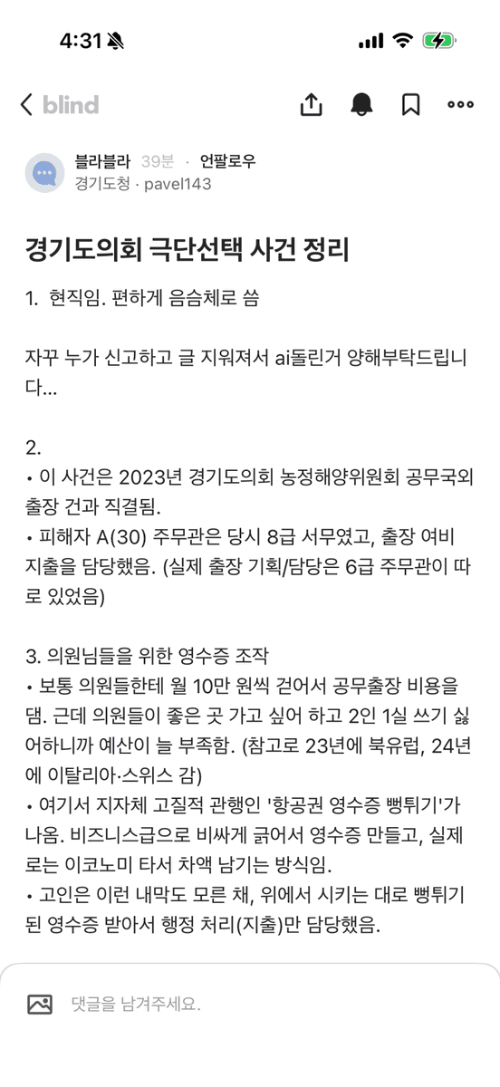 며칠전 경기도 의회 공무원 숨진채로 발견 되었다는 기사가 
나왔는데 

블라인드에서 경기도청에 근무하는사람이 글을 올림 그 글을 요약하자면

1.경기도의회 30세 8급 공무원이 극단적 선택을 함. 발단은 2023년 농정해양위 해외출장 비용 문제였음.

2.당시 의원들이 예산 부족을 이유로 항공권