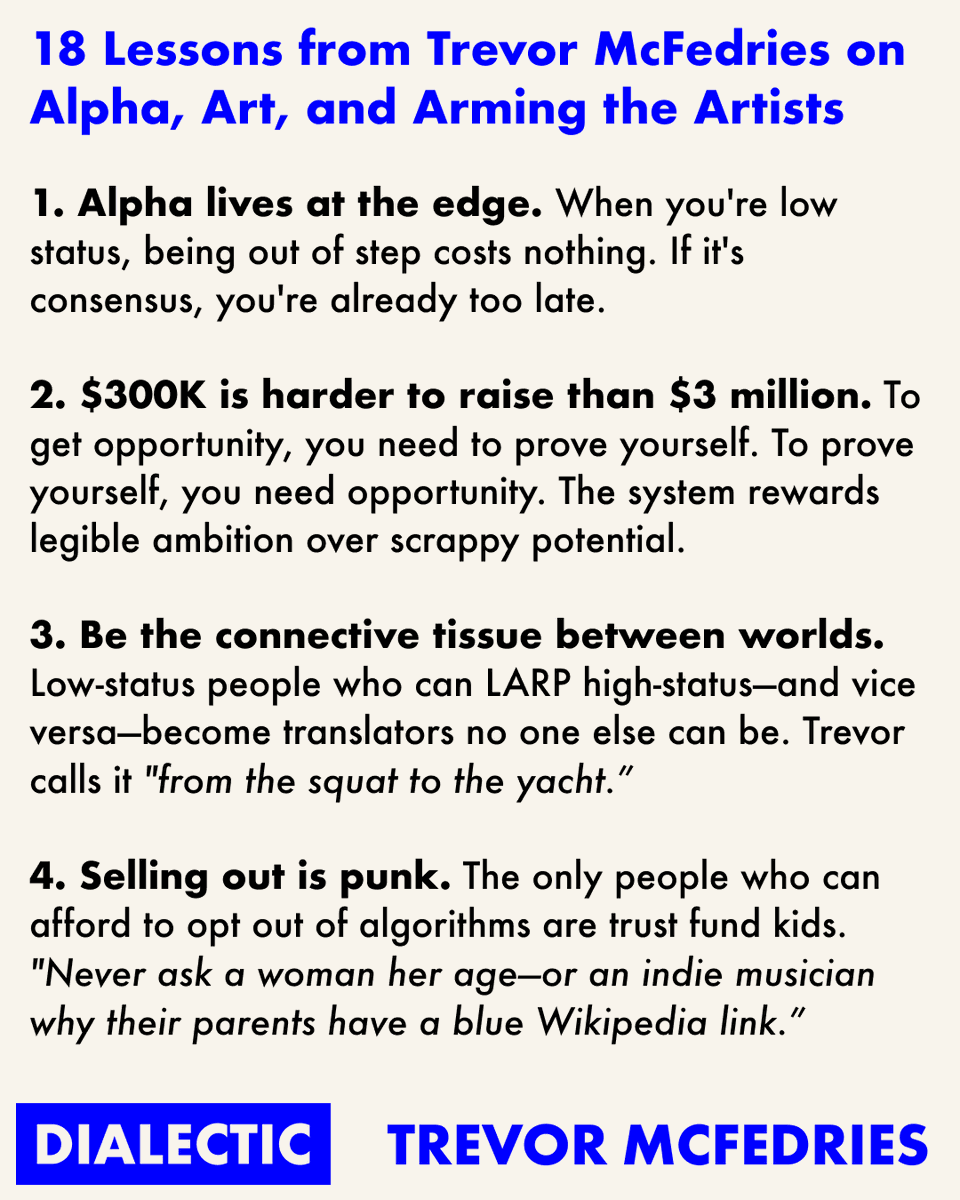 18 Lessons from Trevor McFedries on Alpha, Art, and Arming the Artists 1.  Alpha lives at the edge. 2. $300K is harder to raise than $3 million. 3. Be  the connective tissue