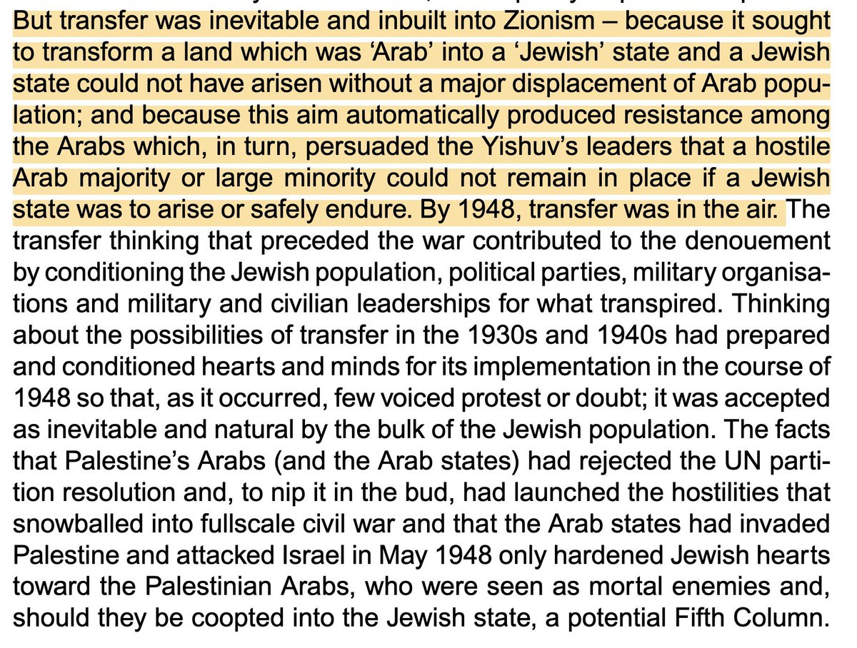 3lfares's tweet photo. I was somewhat bored so I have addressed this in the long tweet below:
- 
"States (and historical actors more broadly) don't have a 'nature', they act according to shifting interests and circumstances." 
-
I disagree. They do have a nature, which is reflected in how they are legitimized and function, where ideology and founding ideas are critical in that aspect.

The notion that you can analyze state actors and political movements purely through a materialist perspective (where "interests" and "circumstances" are defined by material realities) removes critical nuances that cannot always be explained by a Marxist analysis.

It is just as important to take into account that non-materialist dimensions in the form of ideas and ideologies are not always based on materialist-centered thinking but on perceptions. 

The nature of the Nazi movement and later the state of Germany under Nazi rule is an instance where the political ideology was a driving factor for the actions of the Nazis. 

And here is also where you can make the argument that many Germans were claiming Jews were the cause of the deteriorating material conditions (which helped the Nazis to win the elections), and that it was used to reinforce these kinds of ideas. 

But here is the thing: that was also the nature of that ideology. It's essense was centered on racial theories about white supremacy and genocidal beliefs towards people not considered human beings, which includes Jews who were used as scapegoats.

The Holocaust, from a materialist perspective, was economically dumb. For instance, instead of using the potential labor force that could lift the German economy, they murdered it.
Same can also be said about trying to get rid of the Jews through various waves of persecution; ideology triumphed over material conditions.

Now concerning political Zionism, while it is true that its roots stem from the antisemitism and persecutions of Jews in Europe, it would be very lazy to assume that the ideology (even in its many factions) had no political aim that was motivated by, for many Jews, compelling ideals that went beyond material conditions. 

Most of its early proponents such as Herzl, Nordau, Jabotinsky, etc., and yes even Ben Gurion believed that a Jewish state in Palestine would require ethnic cleansing (or its euphemism, "population transfer") of the native Palestinian population.

This is also something Israeli Historian Benny Morris acknowledges in his book The Birth of the Palestinian Refugee Problem Revisited (p. 60).

You could not practically (or even ideologically) achieve the aims of the Zionist movement without settler colonialist plans, with both includes high Jewish immigration to Palestine and forcibly removing the natives.
Both were against the consent of the Palestinians, as they obviously were against giving up their lands to a newly migrated population that claimed their lands.

The notion that you could establish a Zionist Jewish state in Palestine, against the will of the majority population, without employing the settler colonial logic of elimination, is at best very naïve and at worst purely intellectually dishonest. 

Zionism's goals were the exact opposite of the interests of the Palestinians, hence the Palestinians were constructed as the obstacle to the Zionist project in Palestine.
Once you construct a people as an obstacle to your visions and you frame it as an existential threat, you also will also do anything to get rid of them. 

This is also present in the current Israeli discourse btw, Palestinian existence in Palestine is seen as an issue for most Israelis. 

Zionism can not only be seen as a response to the persecutions of Jews over the centuries (which is terrible in its own accord) but also as a nationalist (and to some extent religious) ideological engine with goals that contradict the material as well as non-material interests of the Palestinians.

Thus, I don't buy that you should turn a blind eye to ideas and ideology to solely make an argument about structures, when in reality indeed ideas can emerge in specific circumstances. 

But they also impact deep-sitting structures without necessarily materialist considerations.
Hence, ideas as a critical factor cannot be excluded from the equation because it doesn't fit into your narrative.