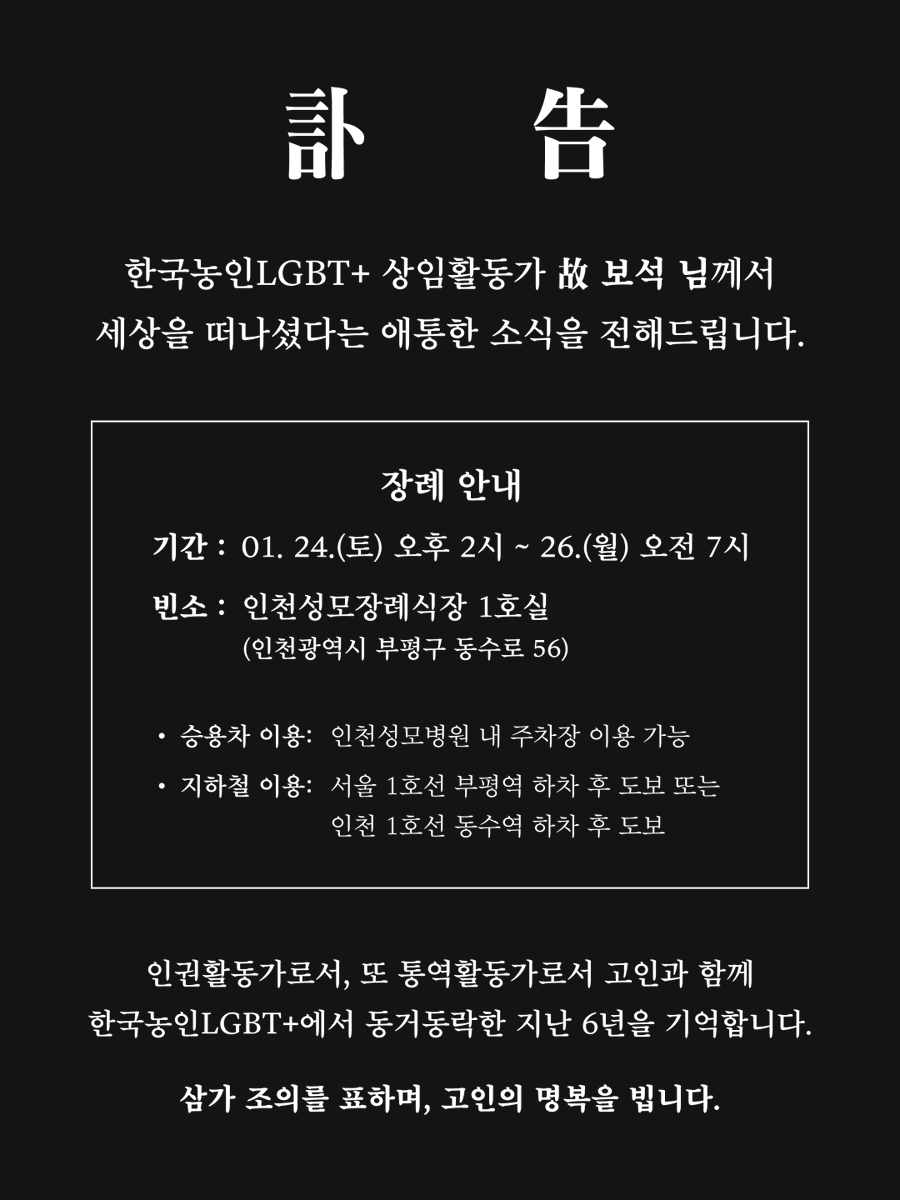 [부고] 한국농인LGBT+ 보석 활동가 본인상

한국농인LGBT+ 상임활동가 故 보석 님께서 세상을 떠나셨다는 애통한 소식을 전해드립니다.

장례 안내
- 기간: 01. 24.(토) 오후 2시 ~ 26.(월) 오전 7시
- 빈소: 인천성모장례식장 1호실 (인천광역시 부평구 동수로 56)