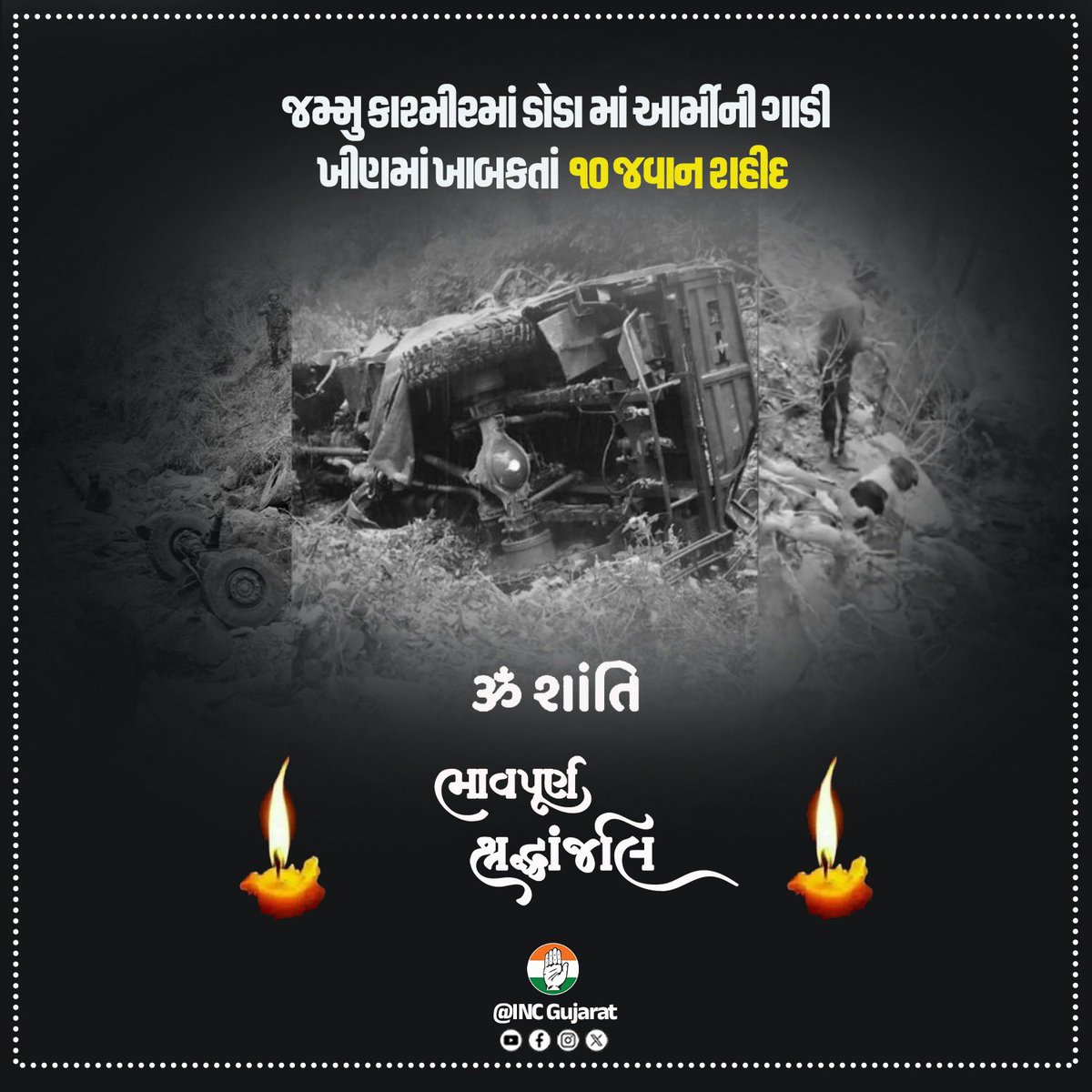 INCGujarat's tweet photo. જમ્મુ-કાશ્મીરના ડોડામાં સેનાનું વાહન ખીણમાં પડવાને કારણે 10 વીર જવાનો શહીદ થયાના સમાચાર મળ્યા જે અત્યંત દુઃખદ છે.
પરમકૃપાળુ પરમાત્મા શહીદોના દિવ્ય આત્માને શાંતિ તેમજ સદગતિ અર્પે એજ પ્રાર્થના. 
દુર્ઘટનામાં ઘાયલ થયેલા જવાનો ઝડપથી સ્વસ્થ થાય તેવી પ્રાર્થના.
આ દુઃખની ઘડીમાં સમગ્ર દેશ શહીદોના પરિવાર સાથે મજબૂતીથી ઉભો છે.