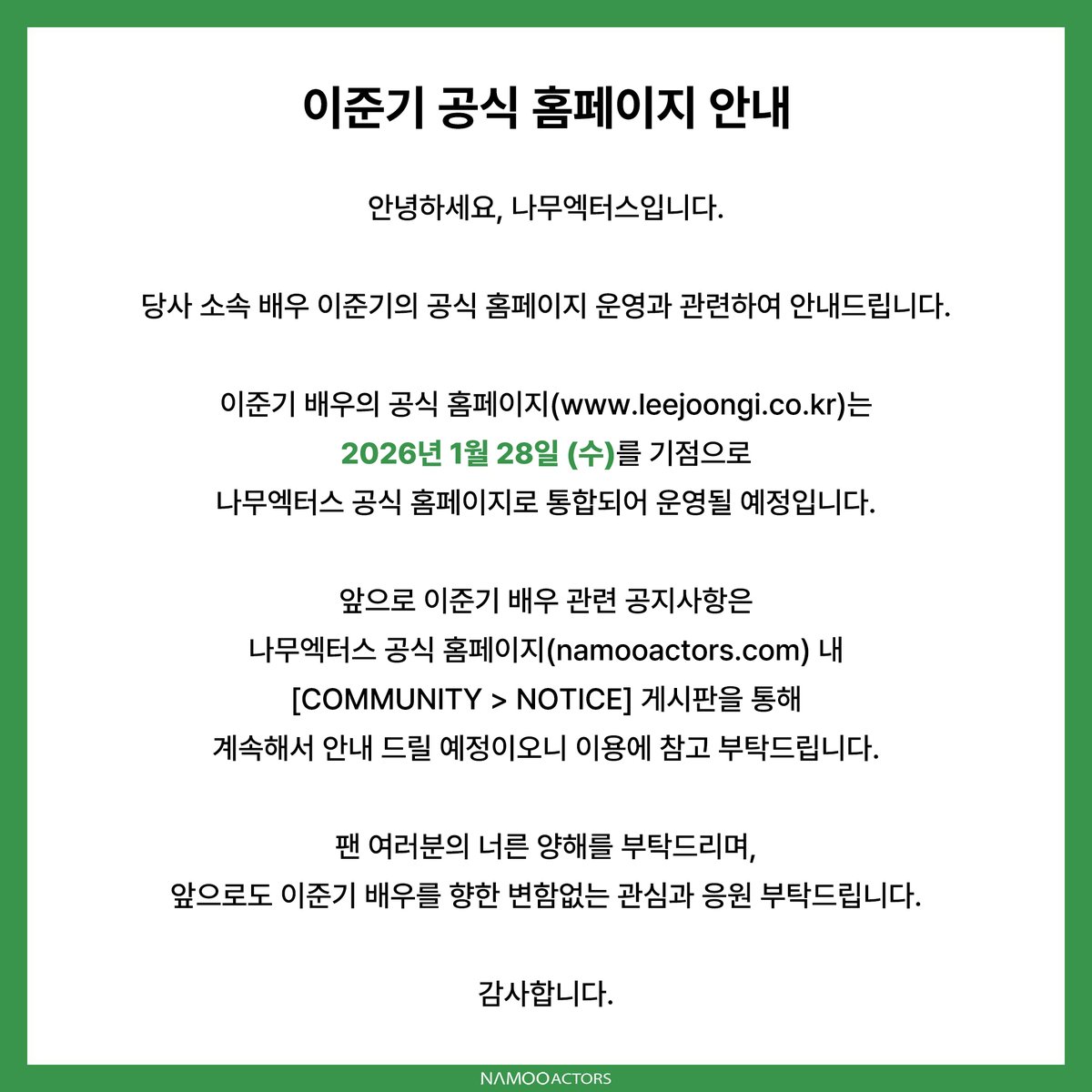 [#NOTICE] 이준기 공식 홈페이지 안내

안녕하세요, 나무엑터스입니다.

당사 소속 배우 이준기의 공식 홈페이지 운영과 관련하여 안내드립니다.

이준기 배우의 공식 홈페이지(leejoongi.co.kr)는
2026년 1월 28일 (수)를 기점으로 나무엑터스 공식 홈페이지로 통합되어 운영될 예정입니다.