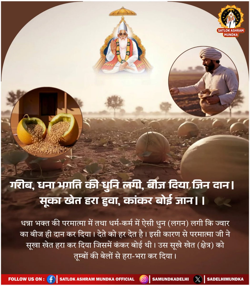 #SacrificedAll_LostMoksha
गरीब, धन्ना भक्त की धुनी लगी बीज दिया जिन दान। सूखा खेत हरा हुआ, कंकर बोई जान।
भावार्थ:धना भक्त की परमात्मा में तथा धर्म-कर्म में ऐसी धुन लगी कि जवार का बीज ही दान कर दिया इसी कारण से परमात्मा जी ने सूखा खेत हरा कर दिया जिसमें कंकर बोई थी।
👇👇🪴🪴👇👇