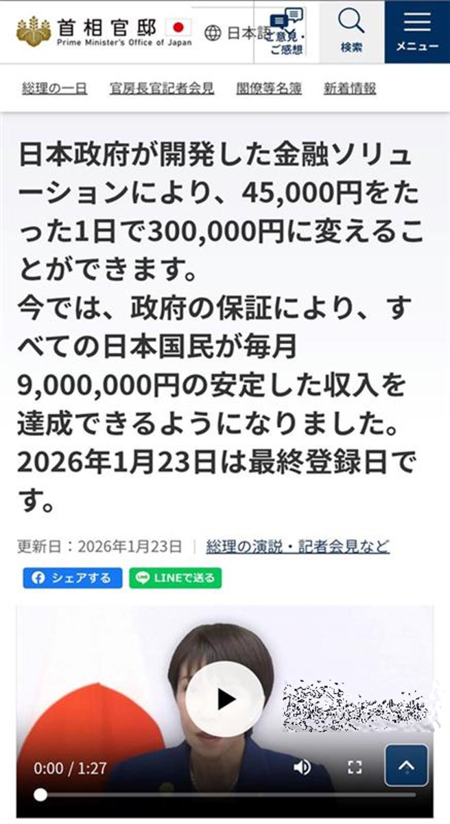 【注意喚起】
首相官邸ホームページの偽サイトの存在が確認されています。高市総理の映像を悪用し、「日本政府が開発した金融ソリューション」、「政府の保証により」などと投資を勧誘するものです。アクセスすると、投資詐欺や個人情報を盗まれる等の被害にあうおそれがあります。