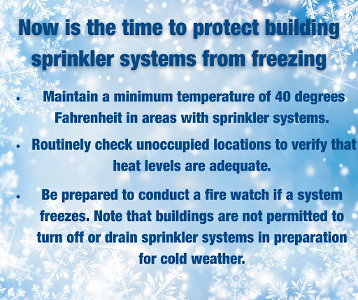 Now is the time to ensure your building’s sprinkler system is protected. 
*Maintain a min. temp. of 40 degrees in areas with sprinkler systems. 
*Be prepared to conduct a fire watch if a system freezes. 
*Buildings are not permitted to turn off or drain sprinkler systems.