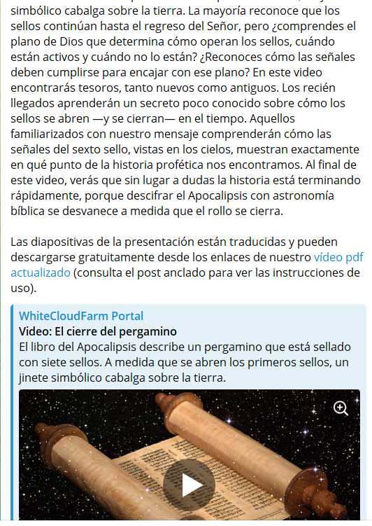 El cierre del pergamino (web3.whitecloudfarm.org/es/video/?v=20…)
El libro del Apocalipsis describe un pergamino que está sellado con siete sellos. A medida que se abren los primeros sellos, un jinete simbólico cabalga sobre la tierra. La mayoría reconoce que los sellos continúan hasta el