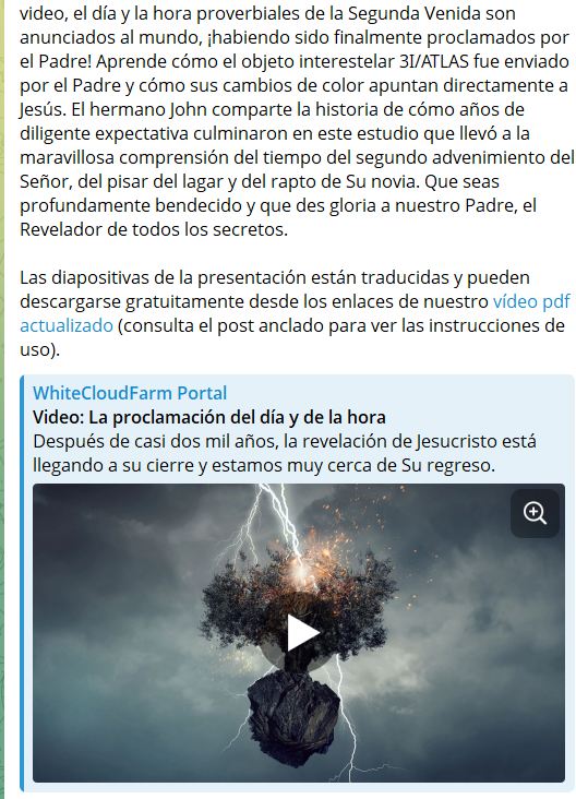 La proclamación del día y de la hora (web3.whitecloudfarm.org/es/video/?v=20…)
Después de casi dos mil años, la revelación de Jesucristo está llegando a su cierre y estamos muy cerca de Su regreso. Con este video, el día y la hora proverbiales de la Segunda Venida son anunciados al mundo,