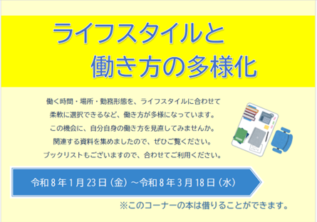 令和8年3月18日（水）まで「ライフスタイルと働き方の多様化」の展示を行っています。働く時間・場所・勤務形態を、ライフスタイルに合わせて柔軟に選択できるなど、働き方が多様になっています。この機会に、自分自身の働き方を見直してみませんか。関連する資料を集めましたので、ぜひご覧ください。