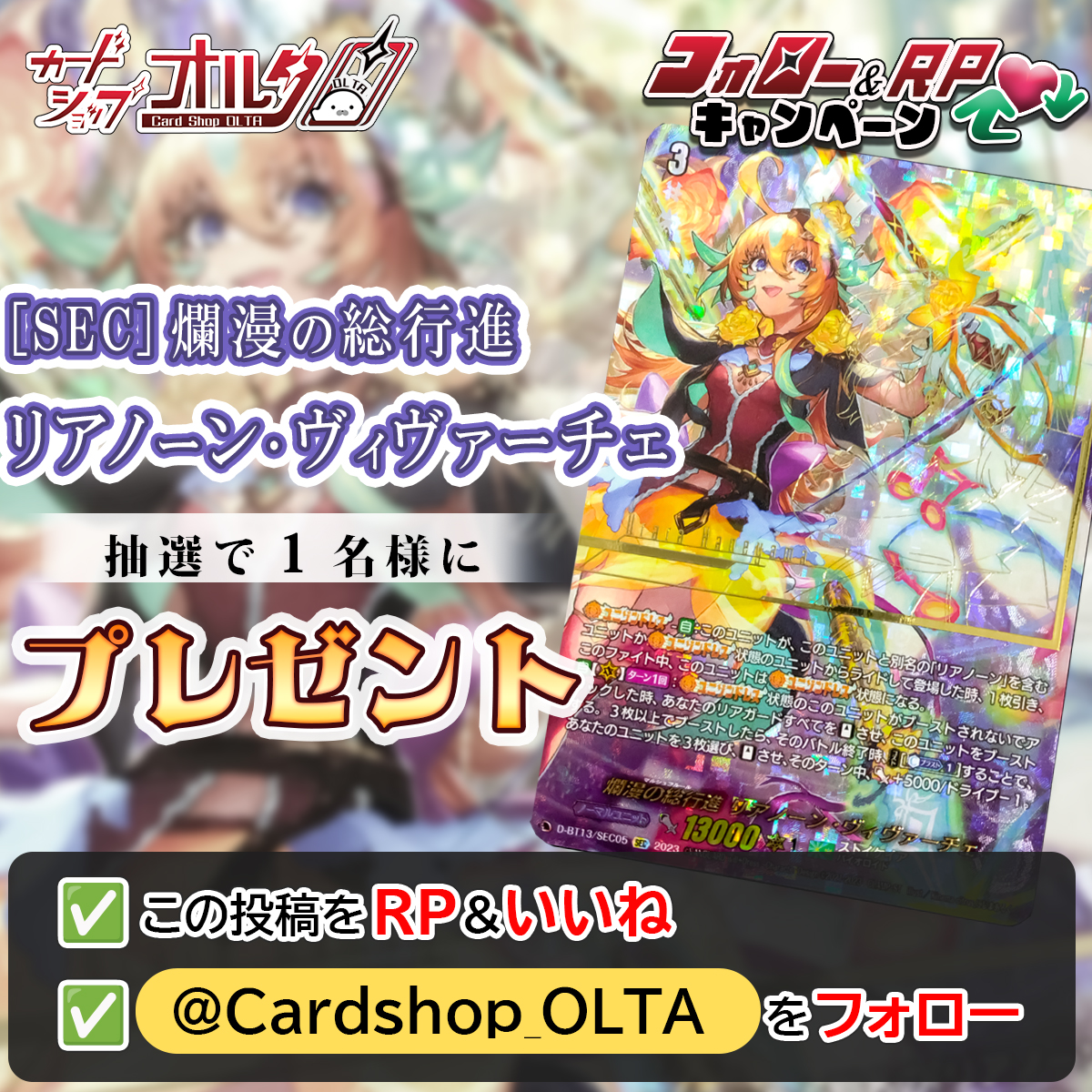 🎊ヴァンガードプレゼント企画🎊
━━━━━━━━━━━━━━
[SEC]爛漫の総行進 
リアノーン･ヴィヴァーチェ
[D-BT13/SEC05]
抽選で1⃣名様に当たる🎁✨
━━━━━━━━━━━━━━
▼かんたん応募方法
① <a href="/Cardshop_OLTA/">カードショップオルタ</a> をフォロー
② この投稿をリポスト&amp;いいね

いいねとRP・引用リポストで