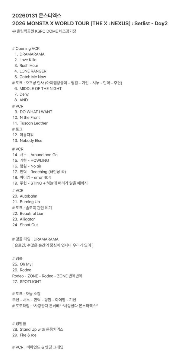 MonstaXmas21's tweet photo. 20260131 몬스타엑스 
2026 MONSTA X WORLD TOUR [THE X : NEXUS] : Setlist - Day2 
@ 올림픽공원 KSPO DOME 체조경기장 

# Opening VCR 
1.DRAMARAMA
https://t.co/zQVfKJlFaD Killa
3.Rush Hour 
4.LONE RANGER
5.Catch Me Now
# 토크 : 오프닝 인사 (아이엠창균이 - 형원 - 기현 - 셔누 - 민혁 - 주헌)
6.MIDDLE OF THE NIGHT 
7.Deny 
8.AND 
# VCR 
https://t.co/bA80AJBLgn WHAT I WANT
10.N the Front 
11.Tuscan Leather 
# 토크 
12.아름다워
13.Nobody Else
# VCR 
14.셔누 - Around and Go 
15.기현 - HOWLING 
16.형원 - No air 
17.민혁 - Reaching (하현상 곡) 
18.아이엠 - error 404 
19.주헌 - STING + 하늘에 머리가 닿을 때까지 
# VCR 
20.Autobahn 
21.Burning Up
# 토크 : 솔로곡 관련 얘기 
22.Beautiful Liar
23.Alligator 
24.Shoot Out 

# 앵콜 타임 : DRAMARAMA 
[ 슬로건: 수많은 순간의 중심에 언제나 우리가 있어 ]

# 앵콜
25.Oh My!
https://t.co/YmT2hW4FkU 
Rodeo - ZONE - Rodeo - ZONE 반복반복 
27.SPOTLIGHT

# 토크 : 오늘 소감
주헌 - 셔누 - 민혁 - 형원 - 아이엠 - 기현 
# 포토타임 : “사랑한다 몬베베” “사랑한다 몬스타엑스”

# 앵앵콜
28.Stand Up with 몬뭉치엑스
https://t.co/MWjbZGj7kr & Ice 

# VCR : 비하인드 & 엔딩 크레딧 

#몬스타엑스 #MONSTAX #MONSTA_X @OfficialMonstaX #몬엑 #콘서트 #MONSTAX_THEX_NEXUS