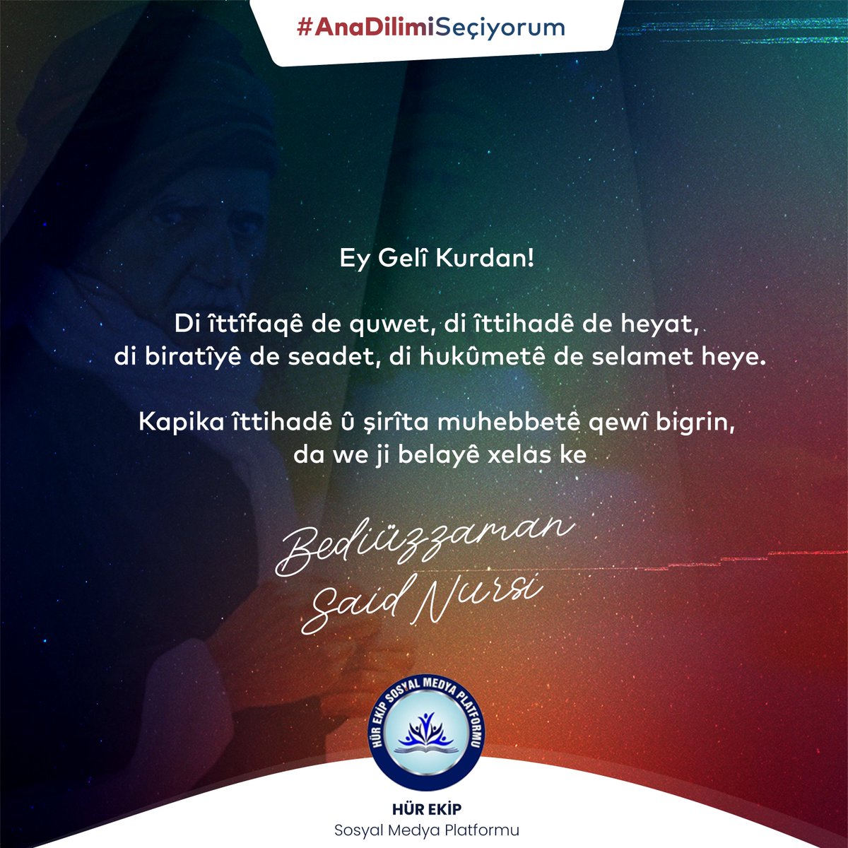 Ey Gelî Kurdan!
Di îttîfaqê de quwet, di îttihadê de heyat, di biratîyê de seadet, di hukûmetê de selamet heye. Kapika îttihadê û şirîta muhebbetê qewî bigrin,

-Bedîüzzaman Saîd Nursî

#AnaDilimiSeçiyorum