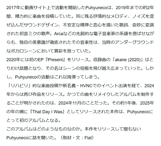 リード文のスクリーンショット。以下コピペ。

2017年に動画サイト上で活動を開始したPuhyunecoは、2019年までの約2年間、精力的に楽曲を投稿していた。耳に残る抒情的なメロディ、ノイズを混ぜ込んだサウンドデザイン、不安定な精神と恋心を描いた歌詞、奇妙に変調された初音ミクの歌声。Arcaなどの先鋭的な電子音楽家の系譜を偲ばせながらも、独自の美意識が徹底されたその音楽性は、当時のアンダーグラウンドなボカロシーンにおいて異彩を放っていた。
2020年には初のEP『Present』をリリース。収録曲の「akane (2020)」はとりわけ話題となり、その名はシーンの垣根を飛び越え広まっていった。しかし、Puhyunecoの活動はこれ以降滞ってしまう。
「リハビリ」的な楽曲投稿や新名義・HVNCでのイベント出演を経て、2024年からは再び作品をリリース。かつての曲をリメイクしたアルバムを制作することが明かされたのは、2024年11月のことだった。その約1年後、2025年の年の瀬に『That Day I Was』としてリリースされた本作は、Puhyunecoにとって初のアルバムとなる。
このアルバムはどのようなものなのか。本作をリリースして間もないPuhyunecoに話を聞いた。（取材・文：Flat）