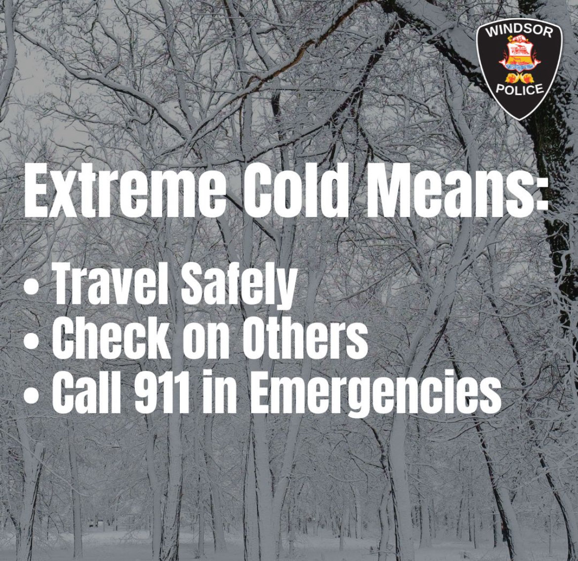 Extreme cold is affecting Windsor-Essex. 

The Windsor Police Service reminds residents to be mindful and take the following precautions during the cold weather:
 
· Travel carefully: Roads may be icy. Slow down, leave extra space, and drive with caution.

· Check on vulnerable