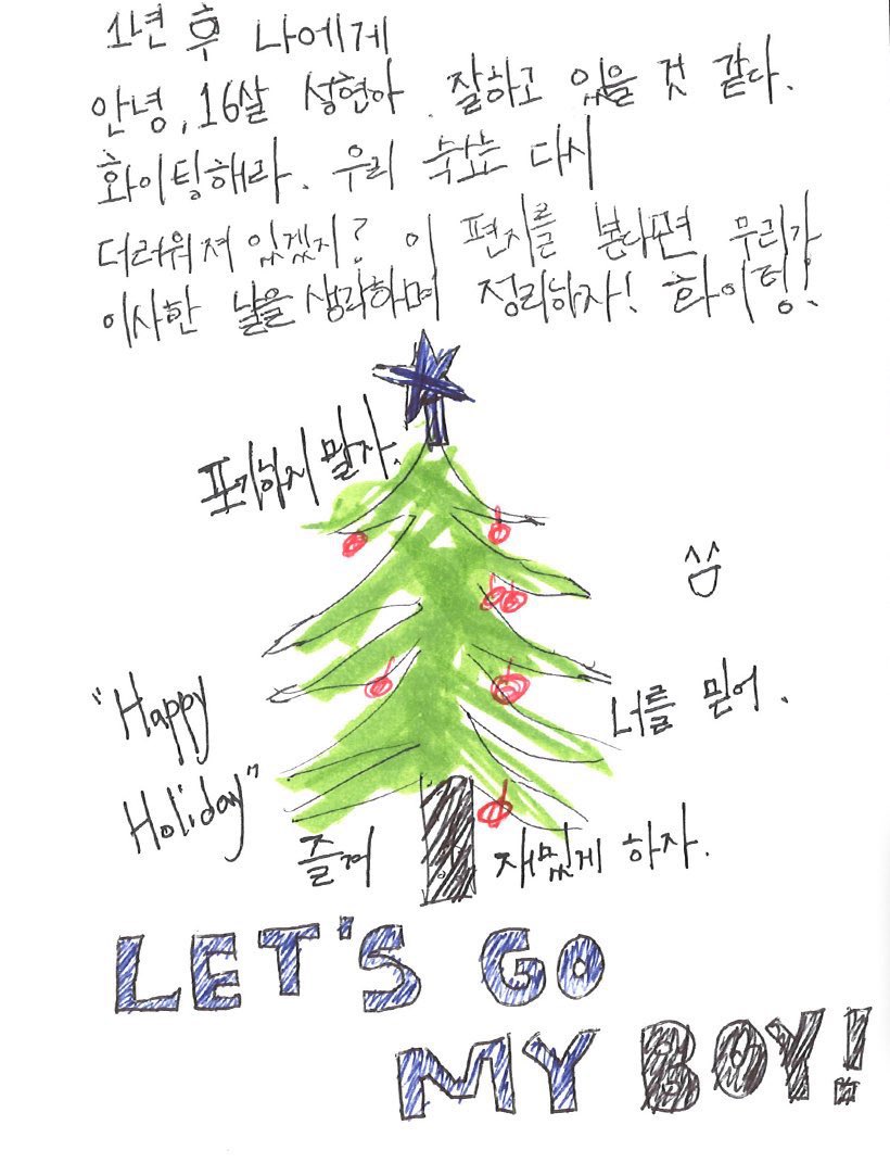 💌 2024_จดหมายเขียนมือของทีมเดบิวต์.jpg #SEONGHYEON 🦊

ถึงตัวเองในอีกหนึ่งปีข้างหน้า

สวัสดี ซองฮยอนวัย 16 ปี
คิดว่านายคงกำลังทำได้ดีอยู่นะ สู้ ๆ ล่ะ
ห้องพักน่าจะกลับมารกอีกแล้วใช่ไหม?
ถ้าได้อ่านจดหมายฉบับนี้ อย่าลืมนึกถึงวันที่เราย้ายเข้ามา แล้วเก็บห้องด้วยนะ สู้ ๆ!

อย่ายอมแพ้