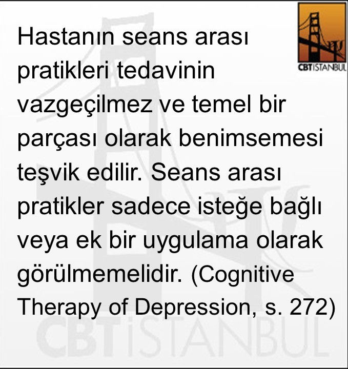 Hastanın seans arası pratikleri tedavinin vazgeçilmez ve temel bir parçası olarak benimsemesi teşvik edilir. Seans arası pratikler sadece isteğe bağlı veya ek bir uygulama olarak görülmemelidir. (Cognitive Therapy of Depression, s. 272)

Saygılarımızla,
CBTiSTANBUL Ekibi