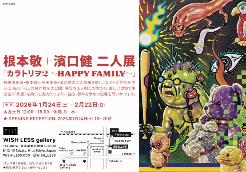 お次は田端に移動してWISH LESS galleryの根本敬＆濱口健二人展「カラトリヲ2 〜HAPPY FAMILY〜」へ。最強のコンビによる2年ぶりの展示。カラリと明るい禍々しさがかえって清々しくもあります。会期は2/22（日）まで！