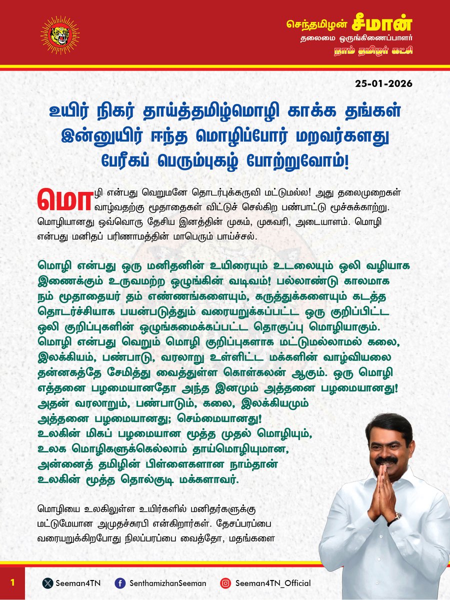 Seeman4TN's tweet photo. உயிர் நிகர் தாய்த்தமிழ்மொழி காக்க தங்கள் இன்னுயிர் ஈந்த மொழிப்போர் மறவர்களது பேரீகப் பெரும்புகழ் போற்றுவோம்! 

மொழி என்பது வெறுமனே தொடர்புக்கருவி மட்டுமல்ல! அது தலைமுறைகள் வாழ்வதற்கு மூதாதைகள் விட்டுச் செல்கிற பண்பாட்டு மூச்சுக்காற்று. மொழியானது ஒவ்வொரு தேசிய இனத்தின் முகம், முகவரி, அடையாளம். மொழி என்பது மனிதப் பரிணாமத்தின் மாபெரும் பாய்ச்சல். 

மொழி என்பது ஒரு மனிதனின் உயிரையும் உடலையும் ஒலி வழியாக இணைக்கும் உருவமற்ற ஒழுங்கின் வடிவம்! பல்லாண்டு காலமாக நம் மூதாதையர் தம் எண்ணங்களையும், கருத்துக்களையும் கடத்த தொடர்ச்சியாக பயன்படுத்தும் வரையறுக்கப்பட்ட ஒரு குறிப்பிட்ட ஒலி குறிப்புகளின் ஒழுங்கமைக்கப்பட்ட தொகுப்பு மொழியாகும். மொழி என்பது வெறும் மொழி குறிப்புகளாக மட்டுமல்லாமல் கலை, இலக்கியம், பண்பாடு, வரலாறு உள்ளிட்ட மக்களின் வாழ்வியலை தன்னகத்தே சேமித்து வைத்துள்ள கொள்கலன் ஆகும். ஒரு மொழி எத்தனை பழமையானதோ அந்த இனமும் அத்தனை பழமையானது! அதன் வரலாறும், பண்பாடும், கலை, இலக்கியமும் அத்தனை பழமையானது; செம்மையானது! 
உலகின் மிகப் பழமையான மூத்த முதல் மொழியும், உலக மொழிகளுக்கெல்லாம் தாய்மொழியுமான, 
அன்னைத் தமிழின் பிள்ளைகளான நாம்தான் உலகின் மூத்த தொல்குடி மக்களாவர். 

மொழியை உலகிலுள்ள உயிர்களில் மனிதர்களுக்கு மட்டுமேயான அமுதச்சுரபி என்கிறார்கள். தேசப்பரப்பை வரையறுக்கிறபோது நிலப்பரப்பை வைத்தோ, மதங்களை வைத்தோ வரையறுப்பதில்லை. மொழியை வைத்துத்தான் தேசங்களும், தேசிய இனங்களும் வரையறை செய்யப்படுகின்றது. தமிழர் என்ற தேசிய இனத்தின் முகமாக, முகவரியாக விளங்குவது நம் தாய்மொழி தமிழேயாகும். ‘தமிழ் எங்கள் உயிருக்கு நேர்’ என்று பாடினார் புரட்சிப்பாவலர் பாரதிதாசன். உயிருக்கு நிகரான தமிழ்மொழிக்கு இந்தி மொழித்திணிப்பினால் தீங்கு ஏற்படக்கூடாது என்பதற்காக பல நூற்றுக்கணக்கான வீரமறவர்கள் தங்கள் இன்னுயிரை ஈந்து தாய்மொழி காக்கத் துணிந்தனர். ‘செந்தமிழுக்கு ஒரு தீங்கு வந்த பின்னும் இந்த தேகம் இருந்ததொரு லாபம் உண்டோ?’ எனப் பாடிய புரட்சிப்பாவலர் பாரதிதாசனின் வரிகளுக்கேற்ப ஏப்ரல் 21, 1934 அன்று ராஜாஜி தலைமையிலான சென்னை மாகாண அரசு இந்தி மொழியைக் கட்டாயப் பாடமாக்க அரசாணை வெளியிட்டபோது தமிழர்கள் கொதித்தெழுந்து தமிழ்மொழி காக்க, தன்னுயுயிரைத் தாரைவார்க்க வீதிகளில் திரண்டனர்.

சென்னையில் மொழிப்போராட்டத்தில் பங்கேற்றுச் சிறைக்கு சென்ற ஐயா நடராசன் அவர்கள் தன் உடல்நலம் குன்றியபோதும் போராட்டத்தில் இருந்து பின்வாங்காது சாவுக்குத் துணிந்து நின்றார். மன்னிப்புக்கடிதம் எழுதிக்கொடுத்தால் விடுதலை செய்வதாக அரசு அறிவித்தும் கூட மன்னிப்புக் கேட்க மறுத்து, சனவரி 15, 1939 அன்று சிறையிலேயே வீரச்சாவைத் தழுவினார். மொழிப்போராட்டக்களத்தில் ஐயா நடராசன் அவர்கள் செய்த உயிரீகம் இலட்சக்கணக்கான தமிழர்களைத் தட்டியெழுப்பியது. அதன் தொடர்ச்சியாக, கும்பகோணத்தைச் சேர்ந்த ஐயா தாளமுத்துவும் சனவரி 13, 1939 அன்று சென்னை சிறையில் உயிர்நீத்தார். இவ்விரண்டு உயிரீகங்களால் போராட்டம் மேலும் தீவிரம் அடையவே இந்தியை பயிற்று மொழியாக்குவது தொடர்பான அரசாணையை அப்போதைய மதராஸ் மாநில அரசு பிப்ரவரி 21, 1940 அன்று திரும்பப்பெற்றது. 
இந்திய துணைக்கண்டம் விடுதலை பெற்ற பின்னர் காங்கிரசு தலைமையிலான இந்திய அரசு, இந்தியைப் பள்ளிகளில் கட்டாயமாக்க மாநிலங்களை வற்புறுத்தியது. அதன்படி சென்னை மாகாணத்தில் ஐயா ஓமந்தூர் ராமசாமி ரெட்டியார் தலைமையிலான காங்கிரசு அரசு 1948ஆம் ஆண்டு இந்தி கட்டாயப் பாடமாக்கப்படும் என ஆணை பிறப்பிக்கப்பட்டபோது அதை எதிர்த்து, மீண்டும் கிளர்ச்சி ஏற்பட்டதால் அரசு பின்வாங்கியது. பாராளுமன்றத்தில் அப்போதைய பிரதமர் நேரு இந்தி பேசாத மக்கள் விரும்பும் வரை ஆங்கிலமே ஆட்சி மொழியாக தொடரும் என அளித்த உறுதிமொழியால் போராட்டம் அப்போதைக்கு மௌனித்தது. 

மீண்டும் 26-1-1965 அன்று முதல் இந்திய ஆட்சி மொழியாக இந்தி மட்டுமே இருக்கும் என்கின்ற ஆட்சிமொழி சட்ட மசோதாவால் மீண்டும் தமிழ்நாடு போராட்டக்களமானது. கீழப்பழுவூர் சின்னசாமி சனவரி 25, 1964 அன்று தமிழ் மொழி காக்க திருச்சி தொடர்வண்டி நிலையம் எதிரே தீக்குளித்து உயிரீகம் செய்தார். அவரது வரிசையில் பல தமிழர்கள் இன உணர்வினால் தன் தாய்மொழி காக்க தன்னுயிர் தந்து தமிழின வரலாற்றில் விதைகளாக மாறிப்போனார்கள். சென்னை நடராசன், கும்பகோணம் தாளமுத்து, கீழப்பழுவூர் சின்னசாமி, கோடம்பாக்கம் சிவலிங்கம், விருகம்பாக்கம் அரங்கநாதன், கீரனூர் முத்து, சிவகங்கை ராஜேந்திரன், சத்தியமங்கலம் முத்து, அய்யம்பாளையம் ஆசிரியர் வீரப்பன், விராலிமலை சண்முகம், பீளமேடு தண்டபாணி, மயிலாடுதுறை சாரங்கபாணி என தமிழ் மொழி காக்க தன்னுயிர் தந்த மொழி ஈகிகளின் பட்டியல் நீளுகிறது. 

இவ்வாறு தன் தாய்மொழிக்காக தன் உயிரை இழக்கத் துணிந்த கூட்டம் உலக வரலாற்றில் தமிழர்களைப் போல எவரும் இல்லை என்கிற தனித்த வரலாற்றுப்பெருமை நம் இனத்திற்குண்டு. ஆனாலும், இந்நொடி வரை நம் உயிருக்கு நிகரான தமிழ் மொழி அரச மொழியாகவோ, அதிகார மொழியாகவோ, நீதிமன்ற மொழியாகவோ, வழிபாட்டு மொழியாகவோ மாறுவதற்கு இன்னும் நாம் போராடிக்கொண்டிருக்கிறோம் ‘எங்கும் தமிழ்! எதிலும் தமிழ்!’ என சொல்லி ஆட்சிக்கு வந்த திராவிட ஆட்சியாளர்கள் Ôஎங்கேயும் இல்லை தமிழ்Õ என்ற நிலையை உருவாக்கிவிட்டார்கள். 

தமிழ்நாடு அரசு என்ற பெயரை பேருந்துகள் முதல் மருத்துவமனை, கல்லூரி, பல்கலைக்கழகம் வரை வைக்கச் சொல்லி போராடும் நிலையே இன்றைக்கும் உள்ளது. தமிழ்நாட்டில் உள்ள வணிக நிறுவனங்களின் பெயர்ப்பலகைகள் தமிழில் இல்லை. ஆவின் பால் முதல் அரசின் ஆணைகள் வரை தமிங்கல விளம்பரங்கள். குழந்தைகளுக்கு நல்ல தமிழ்ப்பெயர்கள் சூட்டுவது குறைந்துவிட்டது. நம்ம சிலீமீஸீஸீணீவீ, நம்ம ஷிநீலீஷீஷீறீ என்று ஆங்கிலம் கலந்து பேசுவதையும் எழுதுவதையும் தமிழ்நாடு அரசே ஊக்குவிக்கும் அவல நிலை இன்றுள்ளது. இடையிடையே ஆங்கிலம் கலந்து பேசுவதையே நல்லியல்பு, அதுவே நவீன நாகரீகம் என்று எண்ணுகிற மூடத்தனம் விரவிக் கிடக்கிறது. அரசுப் பள்ளிகளில் ஆங்கில வழிக்கல்வியை புகுத்தி தாய்மொழிக் கல்வியை சிதைத்துள்ளது திராவிட மாடல் அரசு. இந்தி ழிமீஸ்மீக்ஷீ, இங்கிலீஷ் ணிஸ்மீக்ஷீ என்றவர்கள் ஆட்சியில் எங்கு காணினும் ஆங்கிலமே ஆதிக்கம் செலுத்துகிறது. மும்மொழி கொள்கை எப்படி மோசடி கொள்கையோ, அதைப்போலவே இருமொழி கொள்கையும் ஏமாற்று கொள்கையே ஆகும். 

(1/2)