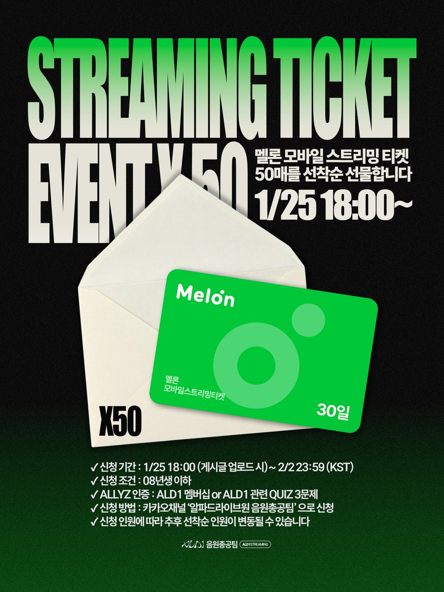 ALD1streaming's tweet photo. 🏎️ STREAMING TICKET EVENT ×50 안내 🏎️

앨리즈 여러분❤️‍🔥
스트리밍권이 없어 참여하지 못하는 분들을 위해 음원총공팀이 멜론 모바일 스트리밍 티켓(30일) 50매를 선착순으로 선물드립니다! 🎁

🗓 신청 기간
1/25(토) 18:00 (게시글 업로드 시) ~ 2/2 23:59 (KST)

🎟 이벤트 내용
멜론 모바일 스트리밍 티켓 30일권
→ 총 50명 선착순 지급

✅ 신청 조건
- 08년생 이하
- ALLYZ 인증 필수 (ALD1 멤버십 보유 또는 ALD1 관련 QUIZ 3문제)

📩 신청 방법
카카오채널 ‘알파드라이브원 음원총공팀’ 을 통해 신청
